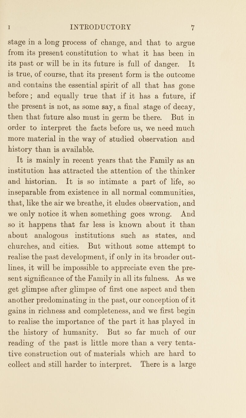 I INTEODUCTOEY 7 stage in a long process of change, and that to argue from its present constitution to what it has been in its past or will be in its future is full of danger. It is true, of course, that its present form is the outcome and contains the essential spirit of all that has gone before ; and equally true that if it has a future, if the present is not, as some say, a final stage of decay, then that future also must in germ be there. But in order to interpret the facts before us, we need much more material in the way of studied observation and history than is available. It is mainly in recent years that the Family as an institution has attracted the attention of the thinker and historian. It is so intimate a part of life, so inseparable from existence in all normal communities, that, like the air we breathe, it eludes observation, and we only notice it when something goes wrong. And so it happens that far less is known about it than about analogous institutions such as states, and churches, and cities. But without some attempt to realise the past development, if only in its broader out¬ lines, it will be impossible to appreciate even the pre¬ sent significance of the Family in all its fulness. As we get glimpse after glimpse of first one aspect and then another predominating in the past, our conception of it gains in richness and completeness, and we first begin to realise the importance of the part it has played in the history of humanity. But so far much of our reading of the past is little more than a very tenta¬ tive construction out of materials which are hard to collect and still harder to interpret. There is a large