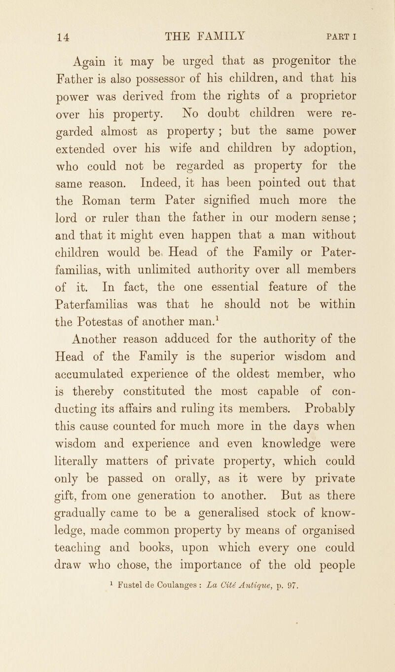 14 THE FAMILY PART I Again it may be urged that as progenitor the Father is also possessor of his children, and that his power was derived from the rights of a proprietor over his property. No doubt children were re¬ garded almost as property ; but the same power extended over his wife and children by adoption, who could not be regarded as property for the same reason. Indeed, it has been pointed out that the Eoman term Pater signified much more the lord or ruler than the father in our modern sense ; and that it might even happen that a man without children would be> Head of the Family or Pater¬ familias, with unlimited authority over all members of it. In fact, the one essential feature of the Paterfamilias was that he should not be within the Potestas of another man.^ Another reason adduced for the authority of the Head of the Family is the superior wisdom and accumulated experience of the oldest member, who is thereby constituted the most capable of con¬ ducting its affairs and ruling its members. Probably this cause counted for much more in the days when wisdom and experience and even knowledge were literally matters of private property, which could only be passed on orally, as it were by private gift, from one generation to another. But as there gradually came to be a generalised stock of know¬ ledge, made common property by means of organised teaching and books, upon which every one could draw who chose, the importance of the old people 1 Fustel de Coulanges : La Cité Antique, p. 97.