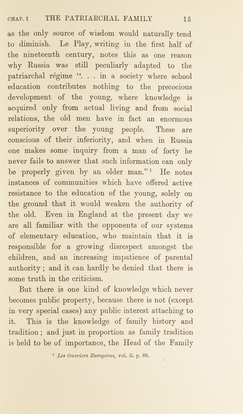 CHAP. I THE PATEIAECHAL FAMILY 15 as the only source of wisdom would naturally tend to diminish. Le Play, writing in the first half of the nineteenth century, notes this as one reason why Russia was still peculiarly adapted to the patriarchal régime ... in a society where school education contributes nothing to the precocious development of the young, where knowledge is acquired only from actual living and from social relations, the old men have in fact an enormous superiority over the young people. These are conscious of their inferiority, and when in Russia one makes some inquiry from a man of forty he never fails to answer that such information can only be properly given by an older man. ^ He notes instances of communities which have offered active resistance to the education of the young, solely on the ground that it would weaken the authority of the old. Even in England at the present day we are all familiar with the opponents of our systems of elementary education, who maintain that it is responsible for a growing disrespect amongst the children, and an increasing impatience of parental authority ; and it can hardly be denied that there is some truth in the criticism. But there is one kind of knowledge which never becomes public property, because there is not (except in very special cases) any public interest attaching to it. This is the knowledge of family history and tradition ; and just in proportion as family tradition is held to be of importance, the Head of the Family ^ Les Ouvriers Européens, vol. ii. p. 66.