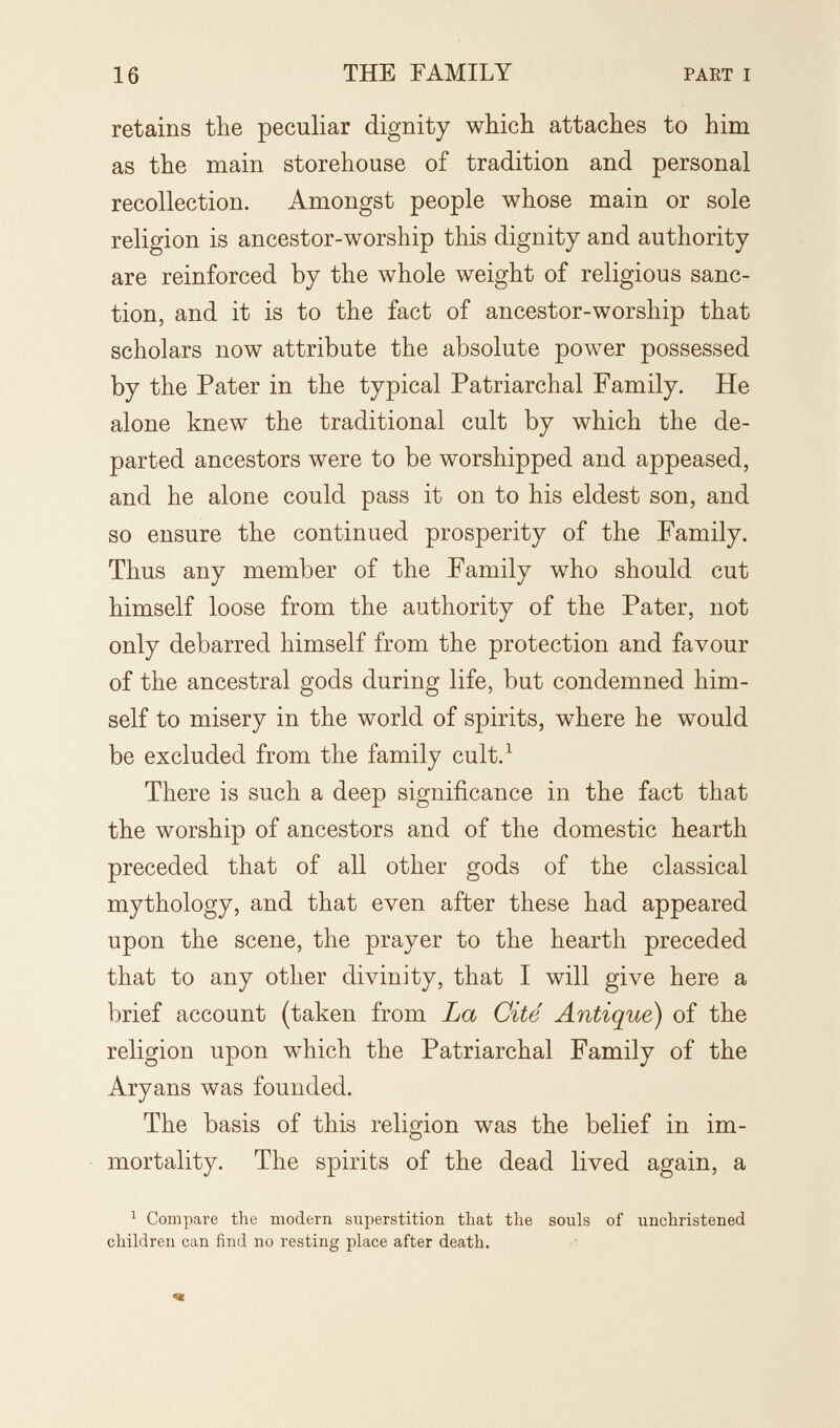 16 THE FAMILY PART I retains the peculiar dignity which attaches to him as the main storehouse of tradition and personal recollection. Amongst people whose main or sole religion is ancestor-worship this dignity and authority are reinforced by the whole weight of religious sanc¬ tion, and it is to the fact of ancestor-worship that scholars now attribute the absolute power possessed by the Pater in the typical Patriarchal Family. He alone knew the traditional cult by which the de¬ parted ancestors were to be worshipped and appeased, and he alone could pass it on to his eldest son, and so ensure the continued prosperity of the Family. Thus any member of the Family who should cut himself loose from the authority of the Pater, not only debarred himself from the protection and favour of the ancestral gods during life, but condemned him¬ self to misery in the world of spirits, where he would be excluded from the family cult.^ There is such a deep significance in the fact that the worship of ancestors and of the domestic hearth preceded that of all other gods of the classical mythology, and that even after these had appeared upon the scene, the prayer to the hearth preceded that to any other divinity, that I will give here a brief account (taken from La Cité Antique) of the religion upon which the Patriarchal Family of the Aryans was founded. The basis of this religion was the belief in im¬ mortality. The spirits of the dead lived again, a ^ Compare the modern superstition that the souls of unchristened children can find no resting place after death.