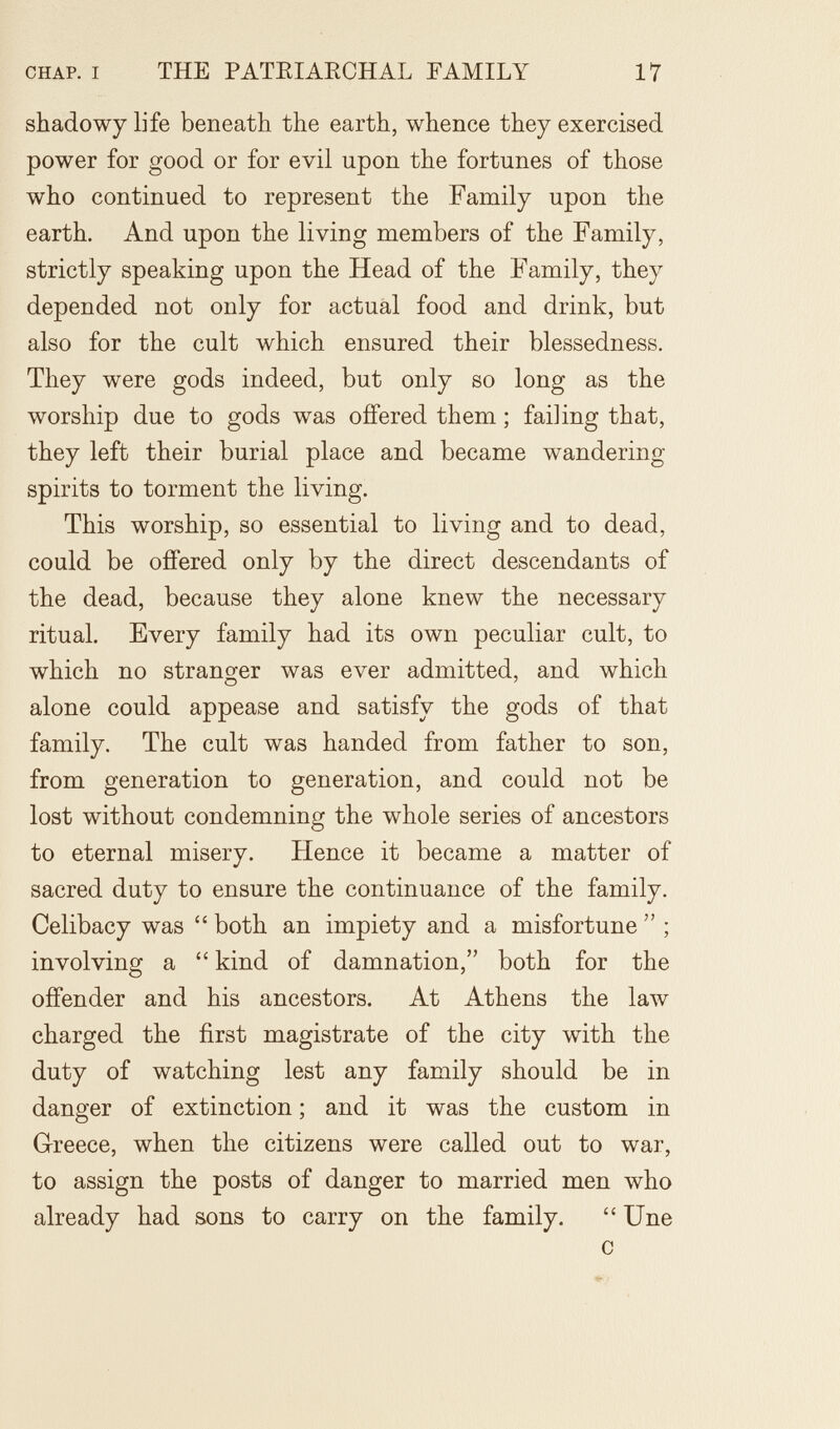 CHAP. I THE PATEIAECHAL FAMILY 17 shadowy life beneath the earth, whence they exercised power for good or for evil upon the fortunes of those who continued to represent the Family upon the earth. And upon the living members of the Family, strictly speaking upon the Head of the Family, they depended not only for actual food and drink, but also for the cult which ensured their blessedness. They were gods indeed, but only so long as the worship due to gods was offered them ; failing that, they left their burial place and became wandering spirits to torment the living. This worship, so essential to living and to dead, could be offered only by the direct descendants of the dead, because they alone knew the necessary ritual. Every family had its own peculiar cult, to which no stranger was ever admitted, and which alone could appease and satisfy the gods of that family. The cult was handed from father to son, from generation to generation, and could not be lost without condemning the whole series of ancestors to eternal misery. Hence it became a matter of sacred duty to ensure the continuance of the family. Celibacy was both an impiety and a misfortune ; involving a  kind of damnation, both for the offender and his ancestors. At Athens the law charged the first magistrate of the city with the duty of watching lest any family should be in danger of extinction ; and it was the custom in Glreece, when the citizens were called out to war, to assign the posts of danger to married men who already had sons to carry on the family. Une с