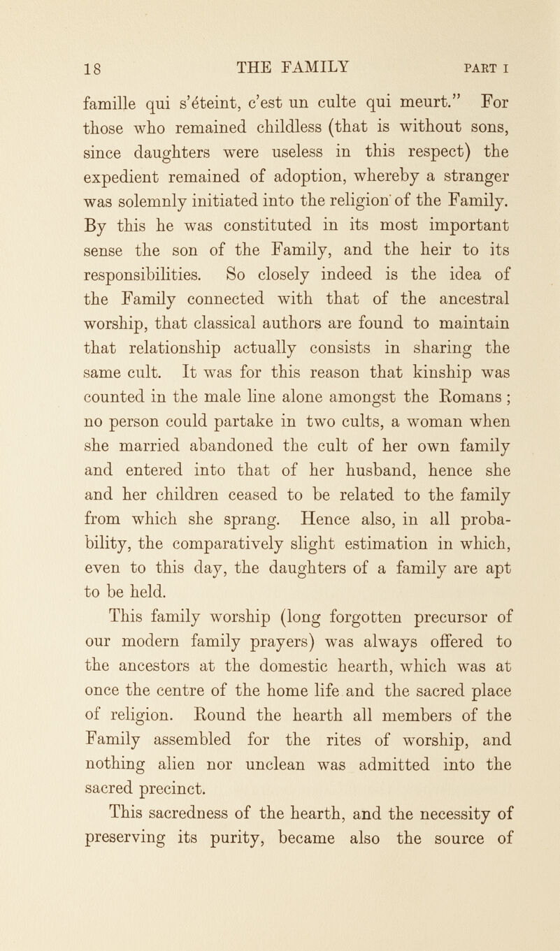 18 THE FAMILY PAET I famille qui s'éteint, c'est un culte qui meurt. For those who remained childless (that is without sons, since daughters were useless in this respect) the expedient remained of adoption, whereby a stranger was solemnly initiated into the religion of the Family. By this he was constituted in its most important sense the son of the Family, and the heir to its responsibilities. So closely indeed is the idea of the Family connected with that of the ancestral worship, that classical authors are found to maintain that relationship actually consists in sharing the same cult. It was for this reason that kinship was counted in the male line alone amongst the Eomans ; no person could partake in two cults, a woman when she married abandoned the cult of her own family and entered into that of her husband, hence she and her children ceased to be related to the family from which she sprang. Hence also, in all proba¬ bility, the comparatively slight estimation in which, even to this day, the daughters of a family are apt to be held. This family worship (long forgotten precursor of our modern family prayers) was always offered to the ancestors at the domestic hearth, which was at once the centre of the home life and the sacred place of religion. Eound the hearth all members of the Family assembled for the rites of worship, and nothing alien nor unclean was admitted into the sacred precinct. This sacredness of the hearth, and the necessity of preserving its purity, became also the source of
