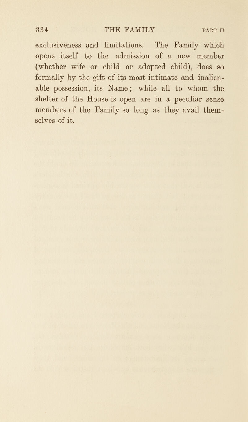 334 THE FAMILY PART II exclusiveness and limitations. The Family which opens itself to the admission of a new member (whether wife or child or adopted child), does so formally by the gift of its most intimate and inalien¬ able possession, its Name ; while all to whom the shelter of the House is open are in a peculiar sense members of the Family so long as they avail them¬ selves of it.