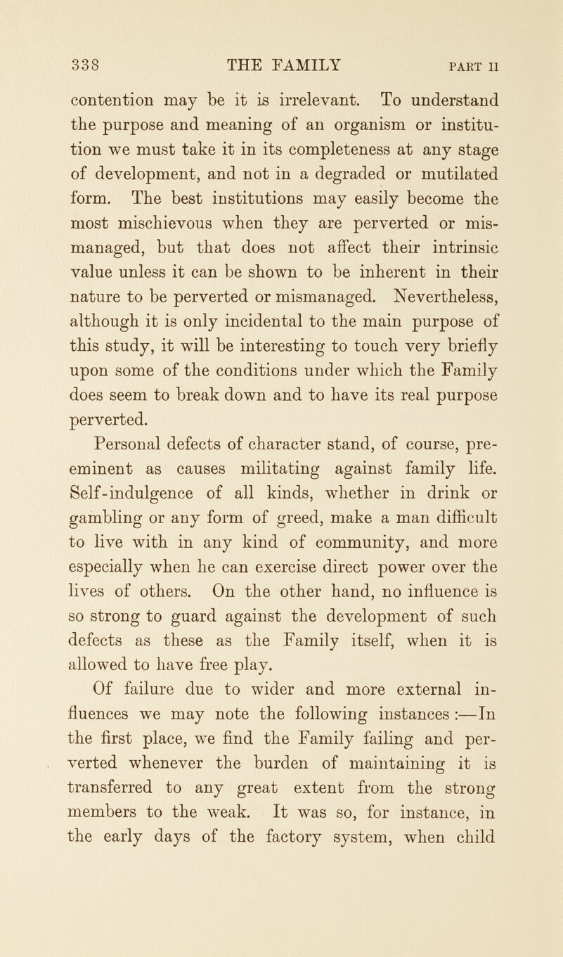 338 THE FAMILY PART II contention may be it ìb irrelevant. To understand the purpose and meaning of an organism or institu¬ tion we must take it in its completeness at any stage of development, and not in a degraded or mutilated form. The best institutions may easily become the most mischievous when they are perverted or mis¬ managed, but that does not affect their intrinsic value unless it can be shown to be inherent in their nature to be perverted or mismanaged. Nevertheless, although it is only incidental to the main purpose of this study, it will be interesting to touch very briefly upon some of the conditions under which the Family does seem to break down and to have its real purpose perverted. Personal defects of character stand, of course, pre¬ eminent as causes militating against family life. Self-indulgence of all kinds, whether in drink or gambling or any form of greed, make a man difficult to live with in any kind of community, and more especially when he can exercise direct power over the lives of others. On the other hand, no influence is so strong to guard against the development of such defects as these as the Family itself, when it is allowed to have free play. Of failure due to wider and more external in¬ fluences we may note the following instances :—In the first place, we find the Family failing and per¬ verted whenever the burden of maintaining it is transferred to any great extent from the strong members to the weak. It was so, for instance, in the early days of the factory system, when child