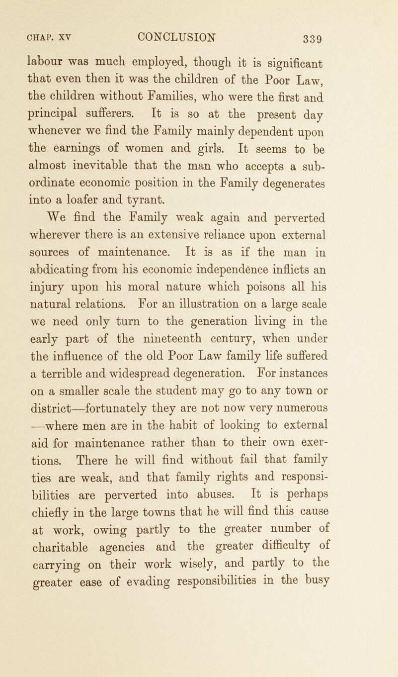 CHAP. XV CONCLUSION 339 labour was much employed, though it is significant that even then it was the children of the Poor Law, the children without Families, who were the first and principal sufi'erers. It is so at the present day whenever we find the Family mainly dependent upon the earnings of women and girls. It seems to be almost inevitable that the man who accepts a sub¬ ordinate economic position in the Family degenerates into a loafer and tyrant. We find the Family weak again and perverted wherever there is an extensive reliance upon external sources of maintenance. It is as if the man in abdicating from his economic independence inflicts an injury upon his moral nature which poisons all his natural relations. For an illustration on a large scale we need only turn to the generation living in the early part of the nineteenth century, when under the influence of the old Poor Law family life sufl'ered a terrible and widespread degeneration. For instances on a smaller scale the student may go to any town or district—fortunately they are not now very numerous —where men are in the habit of looking to external aid for maintenance rather than to their own exer¬ tions. There he will find without fail that family ties are weak, and that family rights and responsi¬ bilities are perverted into abuses. It is perhaps chiefly in the large towns that he will find this cause at work, owing partly to the greater number of charitable agencies and the greater difficulty of carrying on their work wisely, and partly to the greater ease of evading responsibilities in the busy