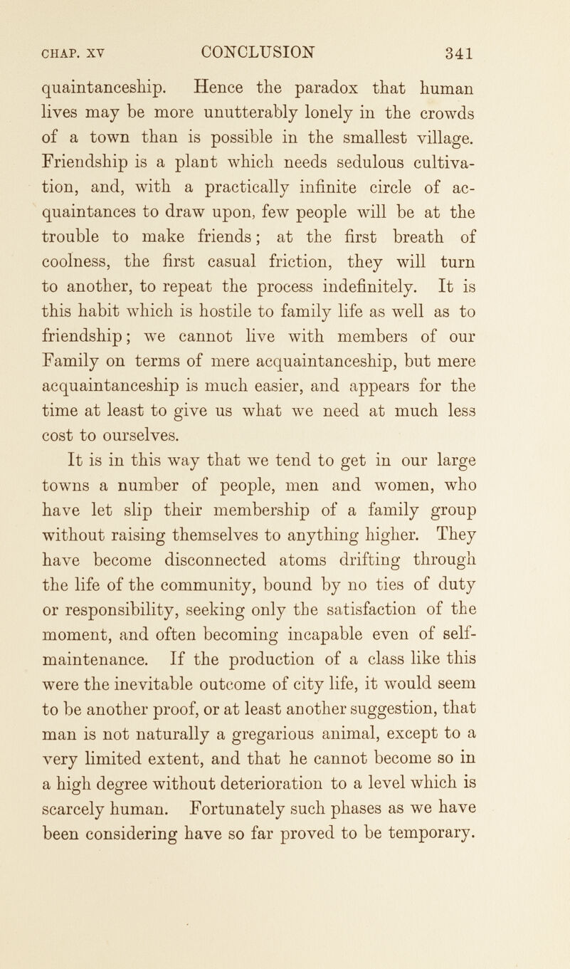 CHAP. XV CONCLUSION 341 quaintanceship. Hence the paradox that human lives may be more unutterably lonely in the crowds of a town than is possible in the smallest village. Friendship is a plant which needs sedulous cultiva¬ tion, and, with a practically infinite circle of ac¬ quaintances to draw upon, few people will be at the trouble to make friends ; at the first breath of coolness, the first casual friction, they will turn to another, to repeat the process indefinitely. It is this habit which is hostile to family life as well as to friendship ; we cannot live with members of our Family on terms of mere acquaintanceship, but mere acquaintanceship is much easier, and appears for the time at least to give us what we need at much less cost to ourselves. It is in this way that we tend to get in our large towns a number of people, men and women, who have let slip their membership of a family group without raising themselves to anything higher. They have become disconnected atoms drifting through the life of the community, bound by no ties of duty or responsibility, seeking only the satisfaction of the moment, and often becoming incapable even of self- maintenance. If the production of a class like this were the inevitable outcome of city life, it would seem to be another proof, or at least another suggestion, that man is not naturally a gregarious animal, except to a very limited extent, and that he cannot become so in a high degree without deterioration to a level which is scarcely human. Fortunately such phases as we have been considering have so far proved to be temporary.