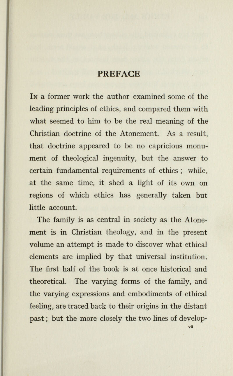 PREFACE In a former work the author examined some of the leading principles of ethics, and compared them with what seemed to him to be the real meaning of the Christian doctrine of the Atonement. As a result, that doctrine appeared to be no capricious monu ment of theological ingenuity, but the answer to certain fundamental requirements of ethics ; while, at the same time, it shed a light of its own on regions of which ethics has generally taken but little account. The family is as central in society as the Atone ment is in Christian theology, and in the present volume an attempt is made to discover what ethical elements are implied by that universal institution. The first half of the book is at once historical and theoretical. The varying forms of the family, and the varying expressions and embodiments of ethical feeling, are traced back to their origins in the distant past ; but the more closely the two lines of develop-