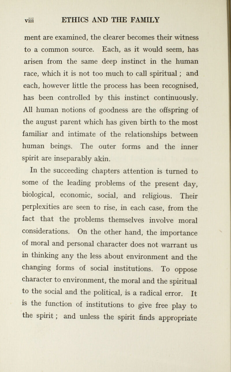 ment are examined, the clearer becomes their witness to a common source. Each, as it would seem, has arisen from the same deep instinct in the human race, which it is not too much to call spiritual ; and each, however little the process has been recognised, has been controlled by this instinct continuously. All human notions of goodness are the offspring of the august parent which has given birth to the most familiar and intimate of the relationships between human beings. The outer forms and the inner spirit are inseparably akin. In the succeeding chapters attention is turned to some of the leading problems of the present day, biological, economic, social, and religious. Their perplexities are seen to rise, in each case, from the fact that the problems themselves involve moral considerations. On the other hand, the importance of moral and personal character does not warrant us in thinking any the less about environment and the changing forms of social institutions. To oppose character to environment, the moral and the spiritual to the social and the political, is a radical error. It is the function of institutions to give free play to the spirit ; and unless the spirit finds appropriate