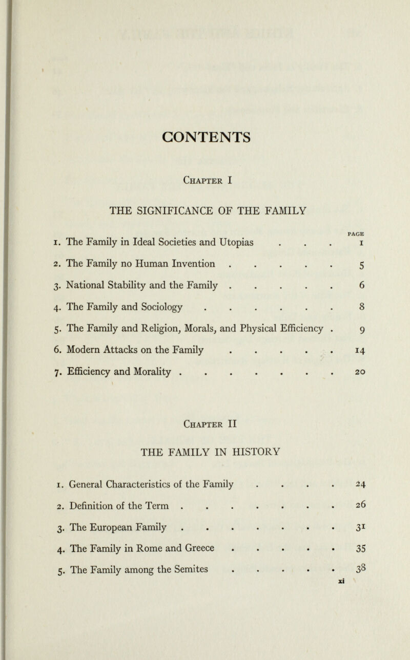 CONTENTS Chapter I THE SIGNIFICANCE OF THE FAMILY PAGE 1. The Family in Ideal Societies and Utopias ... i 2. The Family no Human Invention ..... 5 3. National Stability and the Family ..... 6 4. The Family and Sociology ...... 8 5. The Family and Religion, Morals, and Physical Efficiency . 9 6. Modern Attacks on the Family . . . . . 14 7. Efficiency and Morality . . . . . . . 20 Chapter II THE FAMILY IN HISTORY 1. General Characteristics of the Family . . . . 24 2. Definition of the Term ....... 26 3. The European Family . . . . . . . 31 4. The Family in Rome and Greece .... 35 5. The Family among the Semites 38