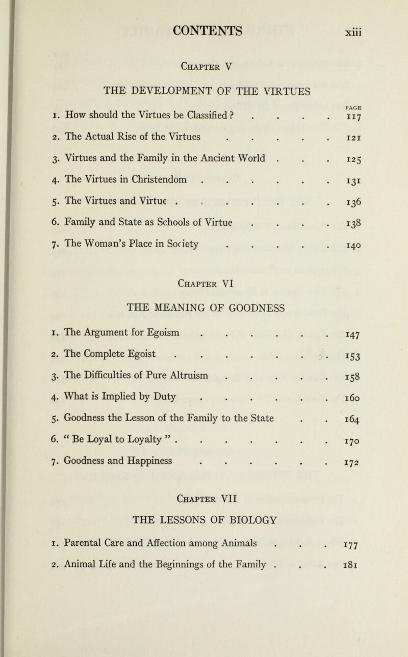 Chapter V THE DEVELOPMENT OF THE VIRTUES PAGE 1. How should the Virtues be Classified ? . . . . 117 2. The Actual Rise of the Virtues . . . . .121 3. Virtues and the Family in the Ancient World . . . 125 4. The Virtues in Christendom . . . . . .131 5. The Virtues and Virtue . 136 6. Family and State as Schools of Virtue . . . .138 7. The Woman's Place in Society ..... 140 Chapter VI THE MEANING OF GOODNESS 1. The Argument for Egoism ...... 147 2. The Complete Egoist . . . . . . .153 3. The Difficulties of Pure Altruism . . . . .158 4. What is Implied by Duty . . . . . .160 5. Goodness the Lesson of the Family to the State . . 164 6.  Be Loyal to Loyalty  . . . . . . .170 7. Goodness and Happiness . . . . . .172 Chapter VII THE LESSONS OF BIOLOGY 1. Parental Care and Affection among Animals . . . 177 2. Animal Life and the Beginnings of the Family . . . 181
