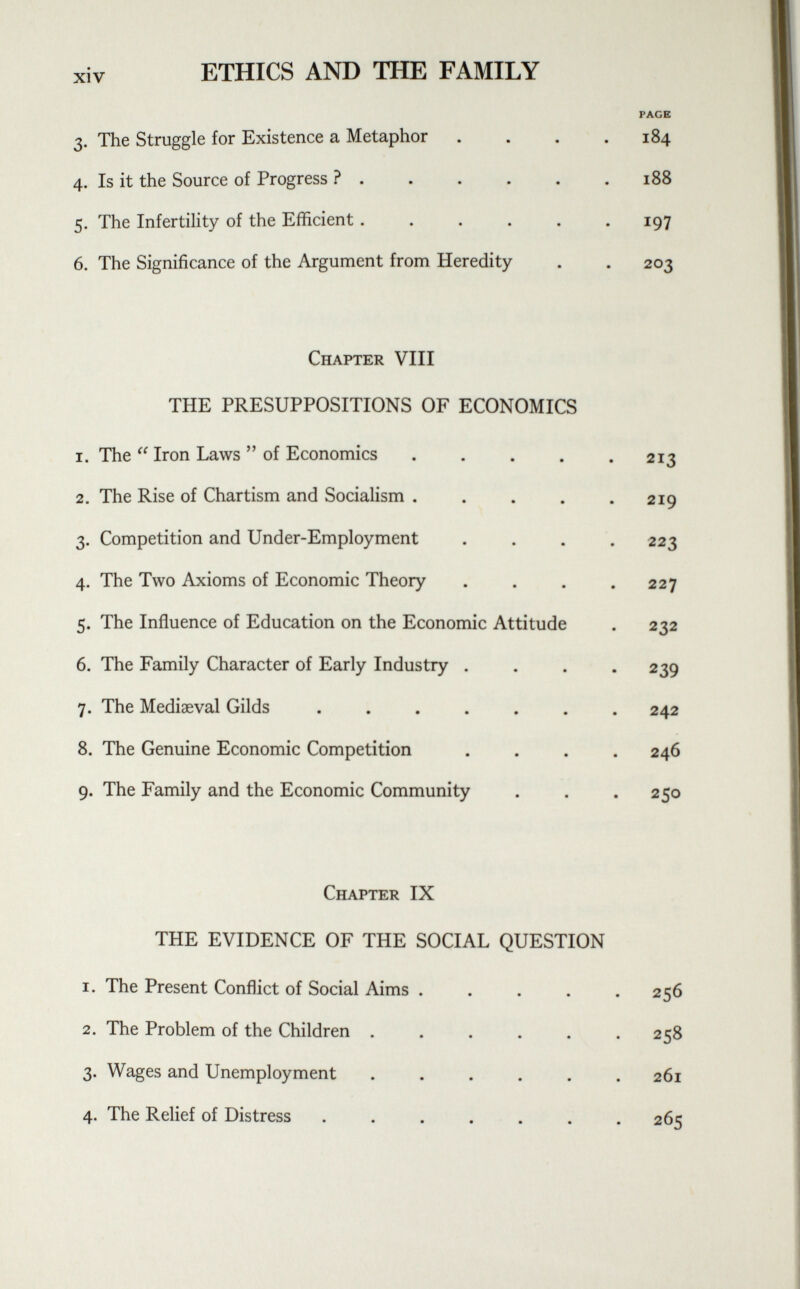 xiv ETHICS AND THE FAMILY 3. The Struggle for Existence a Metaphor .... PAGE 184 4. Is it the Source of Progress ? 188 5. The Infertility of the Efficient ...... i97 6. The Significance of the Argument from Heredity 2o3 Chapter VIII THE PRESUPPOSITIONS OF ECONOMICS i. The  Iron Laws  of Economics 2i3 2. The Rise of Chartism and Socialism ..... 2i9 3. Competition and Under-Employment .... 223 4. The Two Axioms of Economic Theory .... 227 5. The Influence of Education on the Economic Attitude 232 6. The Family Character of Early Industry .... 239 7. The Mediaeval Gilds ....... 242 8. The Genuine Economic Competition .... 246 9. The Family and the Economic Community 25o Chapter IX THE EVIDENCE OF THE SOCIAL QUESTION i. The Present Conflict of Social Aims . . . . . 256 2. The Problem of the Children ...... 258 3. Wages and Unemployment ...... 261 4. The Relief of Distress ....... 265