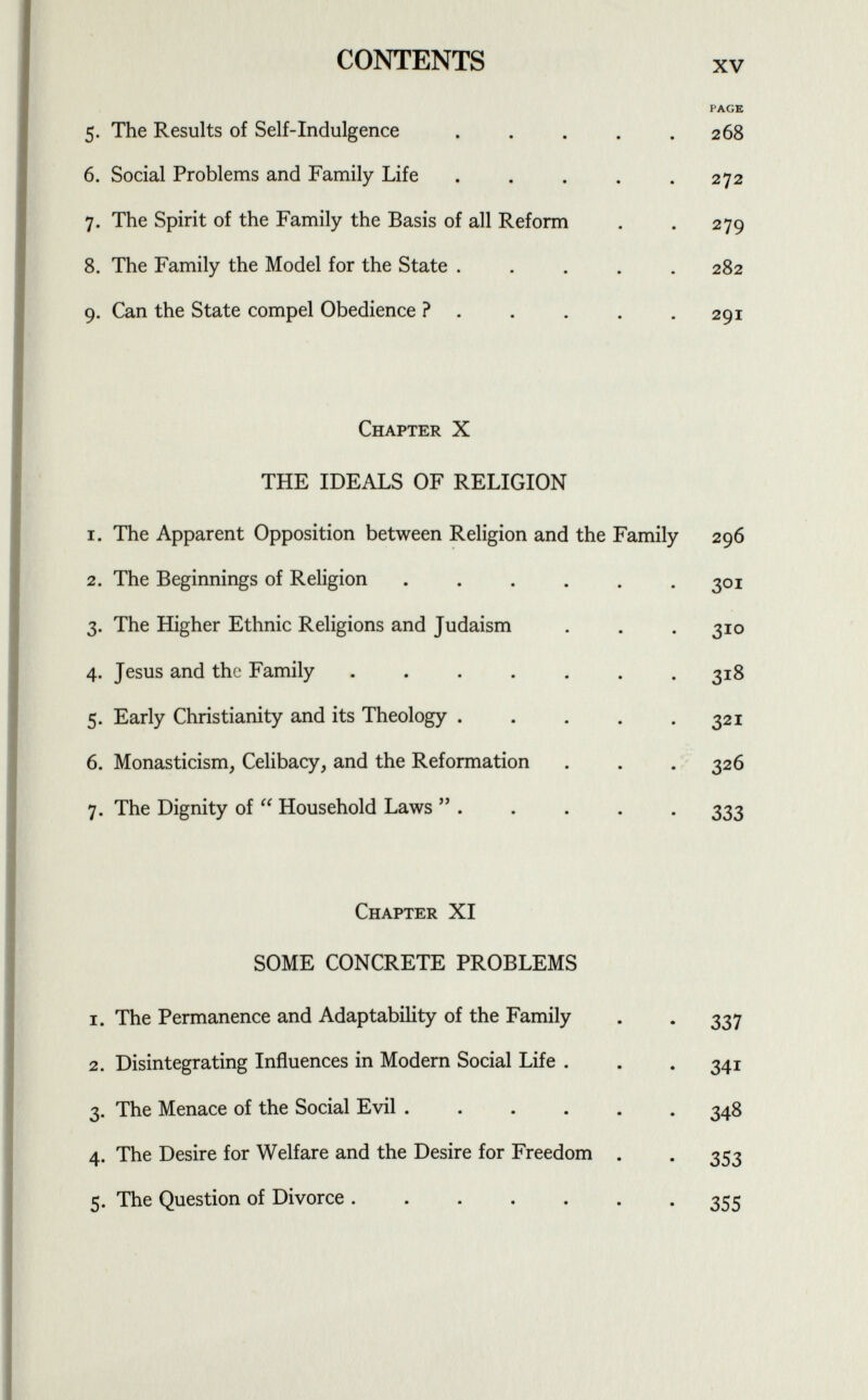 CONTENTS xv 5- The Results of Self-indulgence ..... PAGE 268 6. Social Problems and Family Life ..... 272 7- The Spirit of the Family the Basis of all Reform 279 8. The Family the Model for the State ..... 282 9- Can the State compel Obedience ? . 29I Chapter X THE IDEALS OF RELIGION i. The Apparent Opposition between Religion and the Family 296 2. The Beginnings of Religion ...... 3°ï 3- The Higher Ethnic Religions and Judaism 3 10 4- Jesus and the Family ....... 318 5- Early Christianity and its Theology ..... 32 í 6. Monasticism, Celibacy, and the Reformation 326 7- The Dignity of  Household Laws  . 333 Chapter XI SOME CONCRETE PROBLEMS i. The Permanence and Adaptability of the Family 337 2. Disintegrating Influences in Modern Social Life . 341 3- The Menace of the Social Evil 348 4- The Desire for Welfare and the Desire for Freedom . 353 5- The Question of Divorce 355