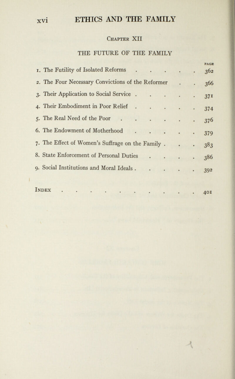 Chapter XII THE FUTURE OF THE FAMILY 1. The Futility of Isolated Reforms 2. The Four Necessary Convictions of the Reformer 3. Their Application to Social Service . 4. Their Embodiment in Poor Relief 5. The Real Need of the Poor 6. The Endowment of Motherhood 7. The Effect of Women's Suffrage on the Family 8. State Enforcement of Personal Duties 9. Social Institutions and Moral Ideals . PAGE 36 2 366 S?! 374 376 379 383 386 392 Index 401
