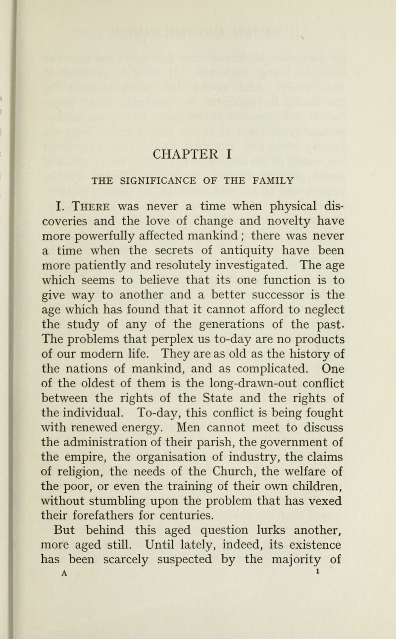 \ CHAPTER I the significance of the family I. There was never a time when physical dis coveries and the love of change and novelty have more powerfully affected mankind ; there was never a time when the secrets of antiquity have been more patiently and resolutely investigated. The age which seems to believe that its one function is to give way to another and a better successor is the age which has found that it cannot afford to neglect the study of any of the generations of the past. The problems that perplex us to-day are no products of our modern life. They are as old as the history of the nations of mankind, and as complicated. One of the oldest of them is the long-drawn-out conflict between the rights of the State and the rights of the individual. To-day, this conflict is being fought with renewed energy. Men cannot meet to discuss the administration of their parish, the government of the empire, the organisation of industry, the claims of religion, the needs of the Church, the welfare of the poor, or even the training of their own children, without stumbling upon the problem that has vexed their forefathers for centuries. But behind this aged question lurks another, more aged still. Until lately, indeed, its existence has been scarcely suspected by the majority of a i