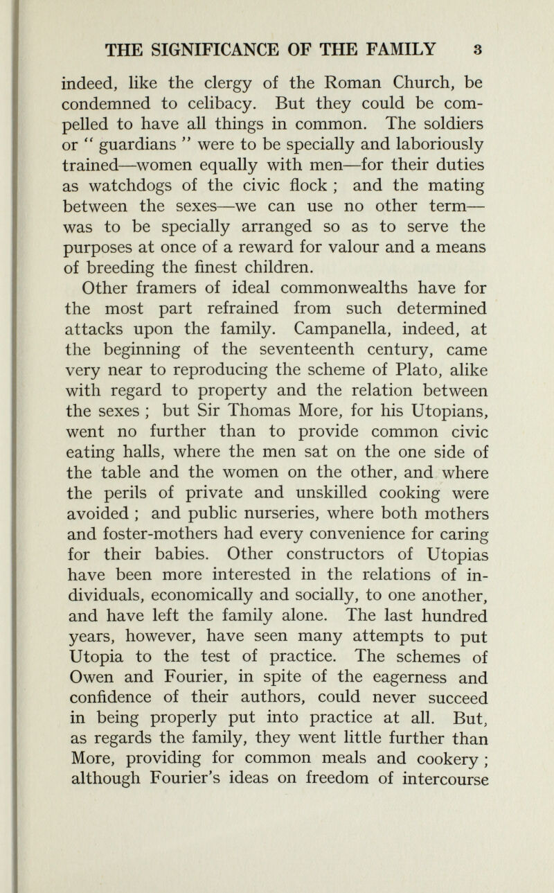 indeed, like the clergy of the Roman Church, be condemned to celibacy. But they could be com pelled to have all things in common. The soldiers or  guardians  were to be specially and laboriously trained—women equally with men—for their duties as watchdogs of the civic flock ; and the mating between the sexes—we can use no other term— was to be specially arranged so as to serve the purposes at once of a reward for valour and a means of breeding the finest children. Other framers of ideal commonwealths have for the most part refrained from such determined attacks upon the family. Campanella, indeed, at the beginning of the seventeenth century, came very near to reproducing the scheme of Plato, alike with regard to property and the relation between the sexes ; but Sir Thomas More, for his Utopians, went no further than to provide common civic eating halls, where the men sat on the one side of the table and the women on the other, and where the perils of private and unskilled cooking were avoided ; and public nurseries, where both mothers and foster-mothers had every convenience for caring for their babies. Other constructors of Utopias have been more interested in the relations of in dividuals, economically and socially, to one another, and have left the family alone. The last hundred years, however, have seen many attempts to put Utopia to the test of practice. The schemes of Owen and Fourier, in spite of the eagerness and confidence of their authors, could never succeed in being properly put into practice at all. But, as regards the family, they went little further than More, providing for common meals and cookery ; although Fourier's ideas on freedom of intercourse