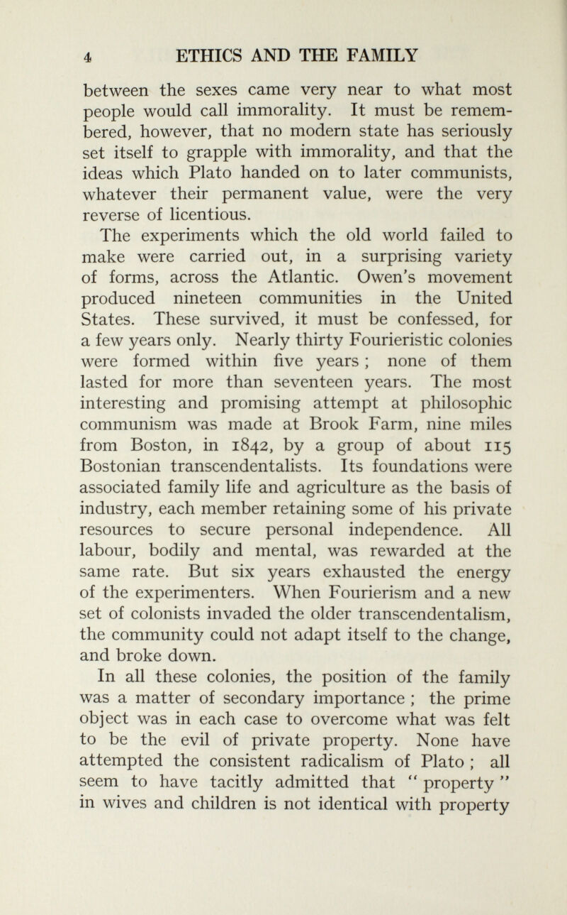 between the sexes came very near to what most people would call immorality. It must be remem bered, however, that no modern state has seriously set itself to grapple with immorality, and that the ideas which Plato handed on to later communists, whatever their permanent value, were the very reverse of licentious. The experiments which the old world failed to make were carried out, in a surprising variety of forms, across the Atlantic. Owen's movement produced nineteen communities in the United States. These survived, it must be confessed, for a few years only. Nearly thirty Fourieristic colonies were formed within five years ; none of them lasted for more than seventeen years. The most interesting and promising attempt at philosophic communism was made at Brook Farm, nine miles from Boston, in 1842, by a group of about 115 Bostonian transcendentalists. Its foundations were associated family life and agriculture as the basis of industry, each member retaining some of his private resources to secure personal independence. All labour, bodily and mental, was rewarded at the same rate. But six years exhausted the energy of the experimenters. When Fourierism and a new set of colonists invaded the older transcendentalism, the community could not adapt itself to the change, and broke down. In all these colonies, the position of the family was a matter of secondary importance ; the prime object was in each case to overcome what was felt to be the evil of private property. None have attempted the consistent radicalism of Plato ; all seem to have tacitly admitted that  property  in wives and children is not identical with property