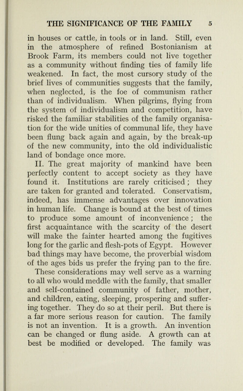 in houses or cattle, in tools or in land. Still, even in the atmosphere of refined Bostonianism at Brook Farm, its members could not live together as a community without finding ties of family life weakened. In fact, the most cursory study of the brief lives of communities suggests that the family, when neglected, is the foe of communism rather than of individualism. When pilgrims, flying from the system of individualism and competition, have risked the familiar stabilities of the family organisa tion for the wide unities of communal life, they have been flung back again and again, by the break-up of the new community, into the old individualistic land of bondage once more. II. The great majority of mankind have been perfectly content to accept society as they have found it. Institutions are rarely criticised ; they are taken for granted and tolerated. Conservatism, indeed, has immense advantages over innovation in human life. Change is bound at the best of times to produce some amount of inconvenience ; the first acquaintance with the scarcity of the desert will make the fainter hearted among the fugitives long for the garlic and flesh-pots of Egypt. However bad things may have become, the proverbial wisdom of the ages bids us prefer the frying pan to the fire. These considerations may well serve as a warning to all who would meddle with the family, that smaller and self-contained community of father, mother, and children, eating, sleeping, prospering and suffer ing together. They do so at their peril. But there is a far more serious reason for caution. The familv is not an invention. It is a growth. An invention can be changed or flung aside. A growth can at best be modified or developed. The family was