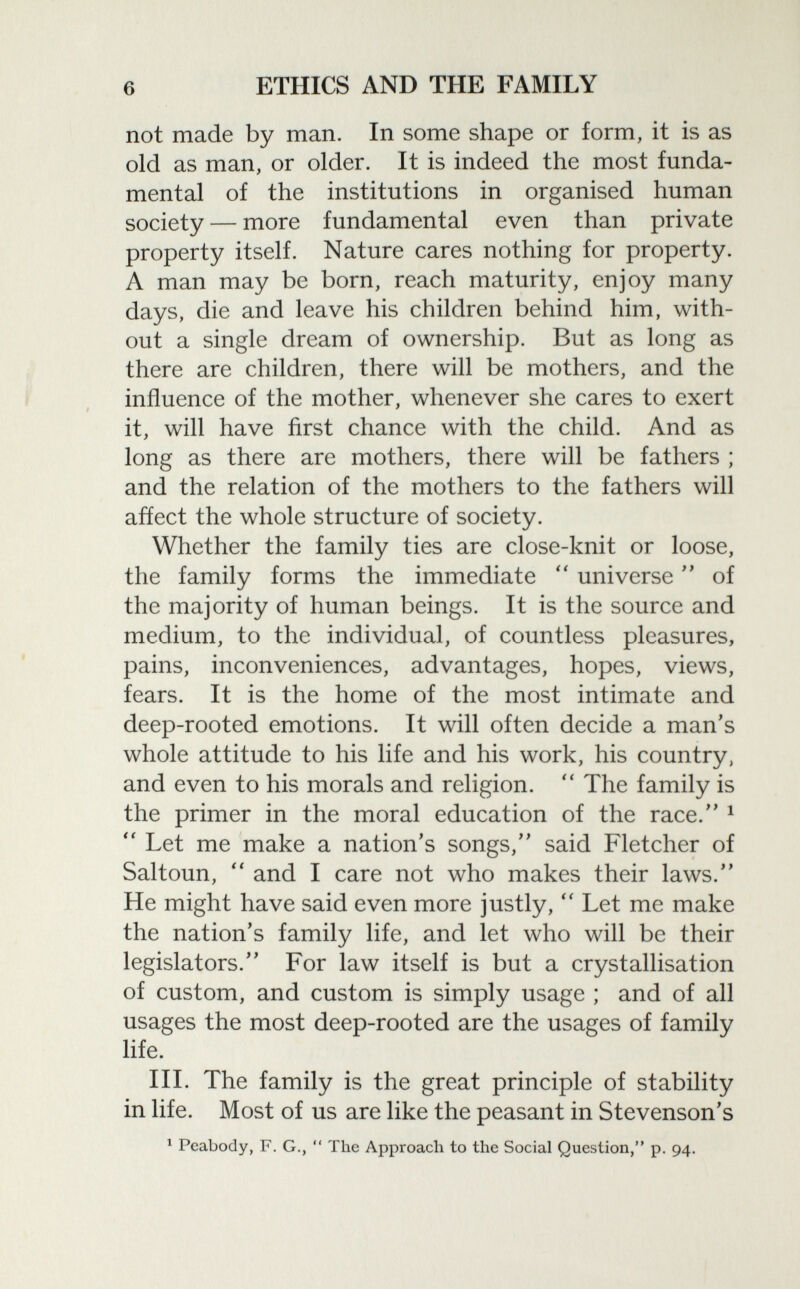 not made by man. In some shape or form, it is as old as man, or older. It is indeed the most funda mental of the institutions in organised human society — more fundamental even than private property itself. Nature cares nothing for property. A man may be born, reach maturity, enjoy many days, die and leave his children behind him, with out a single dream of ownership. But as long as there are children, there will be mothers, and the influence of the mother, whenever she cares to exert it, will have first chance with the child. And as long as there are mothers, there will be fathers ; and the relation of the mothers to the fathers will affect the whole structure of society. Whether the family ties are close-knit or loose, the family forms the immediate  universe  of the majority of human beings. It is the source and medium, to the individual, of countless pleasures, pains, inconveniences, advantages, hopes, views, fears. It is the home of the most intimate and deep-rooted emotions. It will often decide a man's whole attitude to his life and his work, his country, and even to his morals and religion.  The family is the primer in the moral education of the race. 1  Let me make a nation's songs, said Fletcher of Saltoun,  and I care not who makes their laws. He might have said even more justly,  Let me make the nation's family life, and let who will be their legislators. For law itself is but a crystallisation of custom, and custom is simply usage ; and of all usages the most deep-rooted are the usages of family life. III. The family is the great principle of stability in life. Most of us are like the peasant in Stevenson's 1 Peabody, F. G.,  The Approach to the Social Question, p. 94.