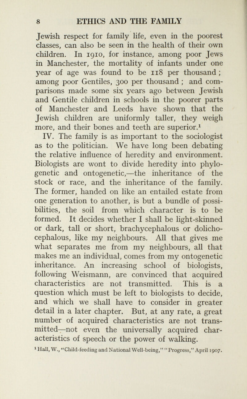 Jewish respect for family life, even in the poorest classes, can also be seen in the health of their own children. In 1910, for instance, among poor Jews in Manchester, the mortality of infants under one year of age was found to be 118 per thousand ; among poor Gentiles, 300 per thousand ; and com parisons made some six years ago between Jewish and Gentile children in schools in the poorer parts of Manchester and Leeds have shown that the Jewish children are uniformly taller, they weigh more, and their bones and teeth are superior. 1 IV. The family is as important to the sociologist as to the politician. We have long been debating the relative influence of heredity and environment. Biologists are wont to divide heredity into phylo- genetic and ontogenetic,—the inheritance of the stock or race, and the inheritance of the family. The former, handed on like an entailed estate from one generation to another, is but a bundle of possi bilities, the soil from which character is to be formed. It decides whether I shall be light-skinned or dark, tall or short, brachycephalous or dolicho- cephalous, like my neighbours. All that gives me what separates me from my neighbours, all that makes me an individual, comes from my ontogenetic inheritance. An increasing school of biologists, following Weismann, are convinced that acquired characteristics are not transmitted. This is a question which must be left to biologists to decide, and which we shall have to consider in greater detail in a later chapter. But, at any rate, a great number of acquired characteristics are not trans mitted—not even the universally acquired char acteristics of speech or the power of walking. x Hall, W., Child-feeding and National Well-being, Progress, April 1907.