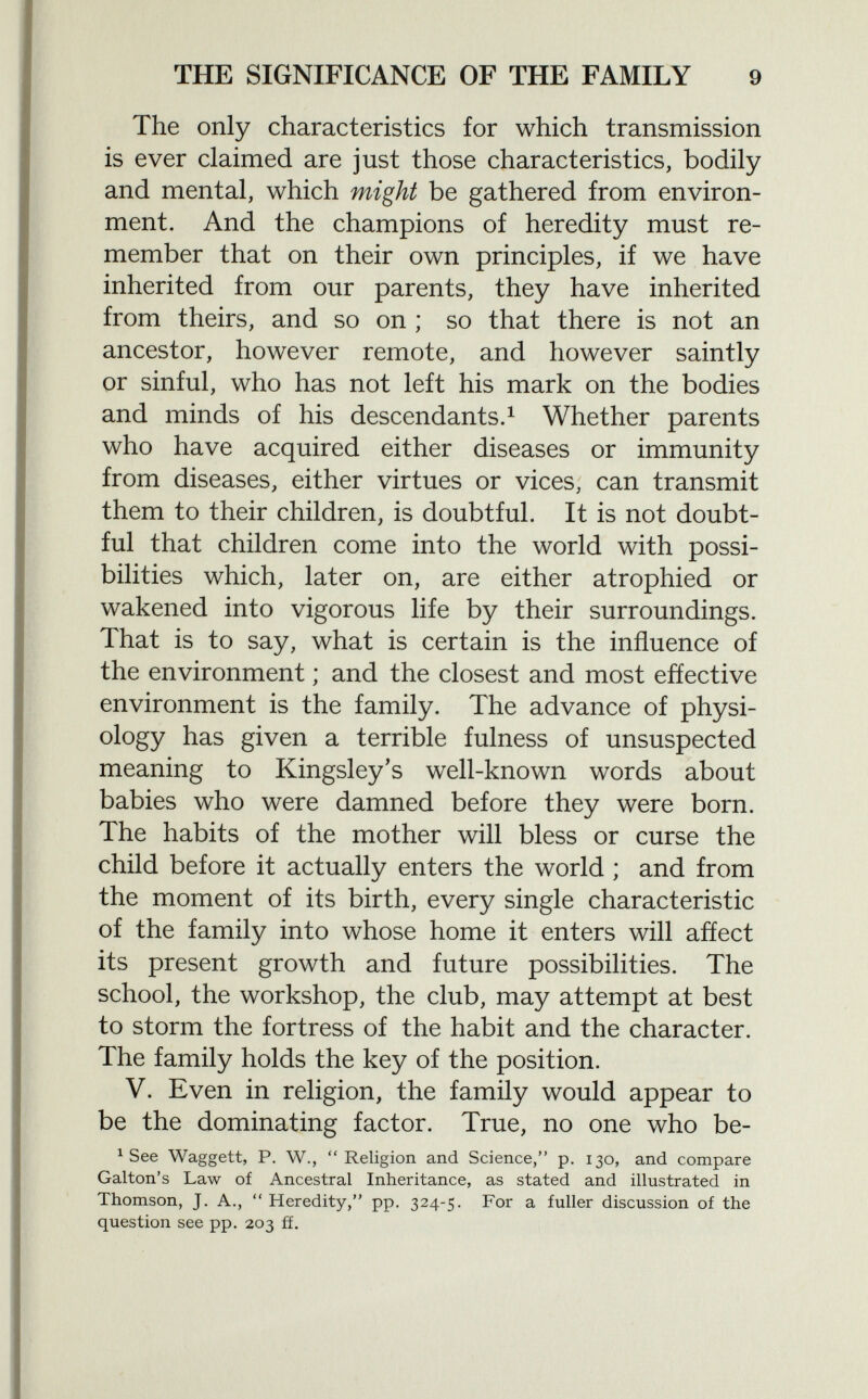 The only characteristics for which transmission is ever claimed are just those characteristics, bodily and mental, which might be gathered from environ ment. And the champions of heredity must re member that on their own principles, if we have inherited from our parents, they have inherited from theirs, and so on ; so that there is not an ancestor, however remote, and however saintly or sinful, who has not left his mark on the bodies and minds of his descendants. 1 Whether parents who have acquired either diseases or immunity from diseases, either virtues or vices, can transmit them to their children, is doubtful. It is not doubt ful that children come into the world with possi bilities which, later on, are either atrophied or wakened into vigorous life by their surroundings. That is to say, what is certain is the influence of the environment ; and the closest and most effective environment is the family. The advance of physi ology has given a terrible fulness of unsuspected meaning to Kingsley's well-known words about babies who were damned before they were born. The habits of the mother will bless or curse the child before it actually enters the world ; and from the moment of its birth, every single characteristic of the family into whose home it enters will affect its present growth and future possibilities. The school, the workshop, the club, may attempt at best to storm the fortress of the habit and the character. The family holds the key of the position. V. Even in religion, the family would appear to be the dominating factor. True, no one who be- 1 See Waggett, P. W., Religion and Science, p. 130, and compare Galton's Law of Ancestral Inheritance, as stated and illustrated in Thomson, J. A.,  Heredity, pp. 324-5. For a fuller discussion of the question see pp. 203 ff.