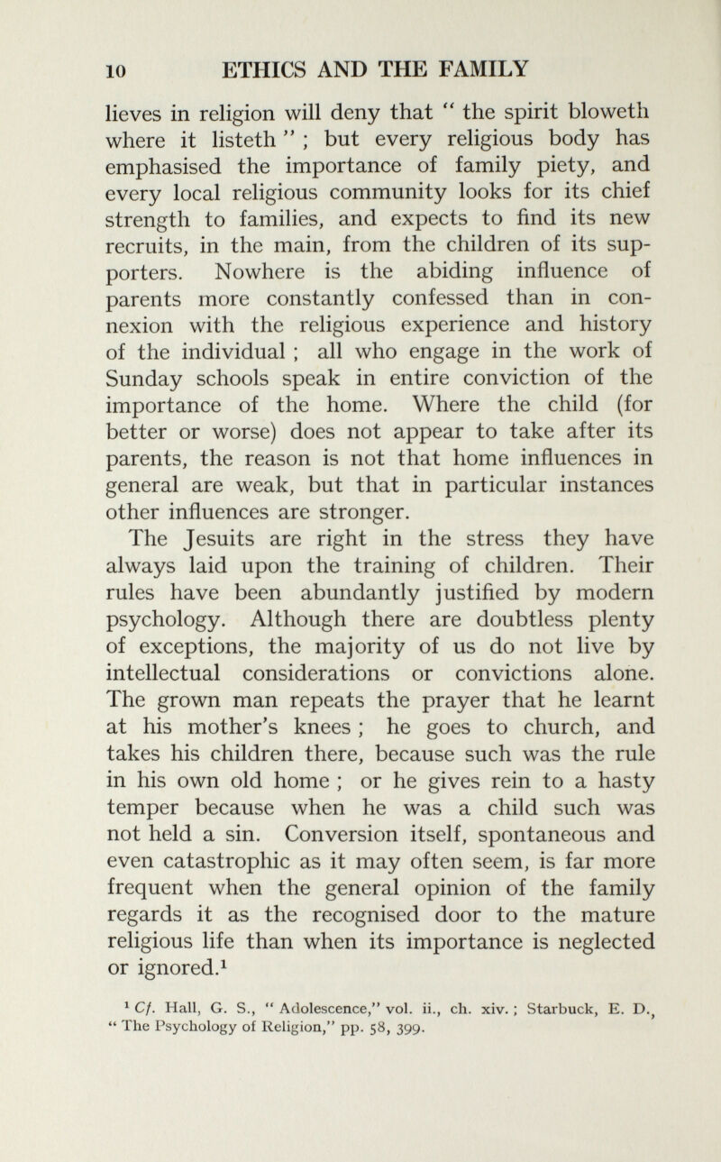lie ves in religion will deny that  the spirit bloweth where it listeth  ; but every religious body has emphasised the importance of family piety, and every local religious community looks for its chief strength to families, and expects to find its new recruits, in the main, from the children of its sup porters. Nowhere is the abiding influence of parents more constantly confessed than in con nexion with the religious experience and history of the individual ; all who engage in the work of Sunday schools speak in entire conviction of the importance of the home. Where the child (for better or worse) does not appear to take after its parents, the reason is not that home influences in general are weak, but that in particular instances other influences are stronger. The Jesuits are right in the stress they have always laid upon the training of children. Their rules have been abundantly justified by modern psychology. Although there are doubtless plenty of exceptions, the majority of us do not live by intellectual considerations or convictions alone. The grown man repeats the prayer that he learnt at his mother's knees ; he goes to church, and takes his children there, because such was the rule in his own old home ; or he gives rein to a hasty temper because when he was a child such was not held a sin. Conversion itself, spontaneous and even catastrophic as it may often seem, is far more frequent when the general opinion of the family regards it as the recognised door to the mature religious life than when its importance is neglected or ignored. 1 1 Cf. Hall, G. S.,  Adolescence, vol. ii., ch. xiv. ; Starbuck, E. D. ?  The Psychology of Religion, pp. 58, 399.