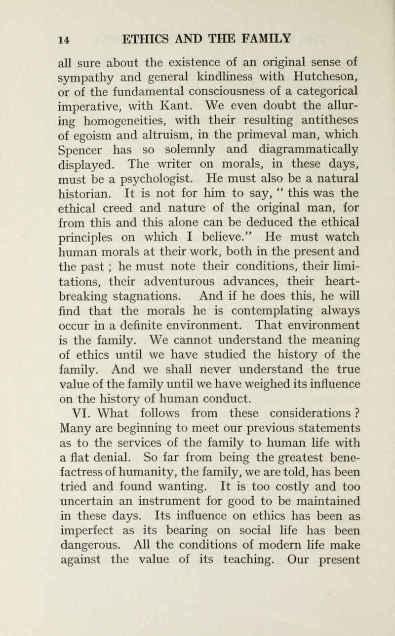 all sure about the existence of an original sense of sympathy and general kindliness with Hutcheson, or of the fundamental consciousness of a categorical imperative, with Kant. We even doubt the allur ing homogeneities, with their resulting antitheses of egoism and altruism, in the primeval man, which Spencer has so solemnly and diagrammatically displayed. The writer on morals, in these days, must be a psychologist. He must also be a natural historian. It is not for him to say,  this was the ethical creed and nature of the original man, for from this and this alone can be deduced the ethical principles on which I believe/' He must watch human morals at their work, both in the present and the past ; he must note their conditions, their limi tations, their adventurous advances, their heart breaking stagnations. And if he does this, he will find that the morals he is contemplating always occur in a definite environment. That environment is the family. We cannot understand the meaning of ethics until we have studied the history of the family. And we shall never understand the true value of the family until we have weighed its influence on the history of human conduct. VI. What follows from these considerations ? Many are beginning to meet our previous statements as to the services of the family to human life with a flat denial. So far from being the greatest bene factress of humanity, the family, we are told, has been tried and found wanting. It is too costly and too uncertain an instrument for good to be maintained in these days. Its influence on ethics has been as imperfect as its bearing on social life has been dangerous. All the conditions of modern life make against the value of its teaching. Our present