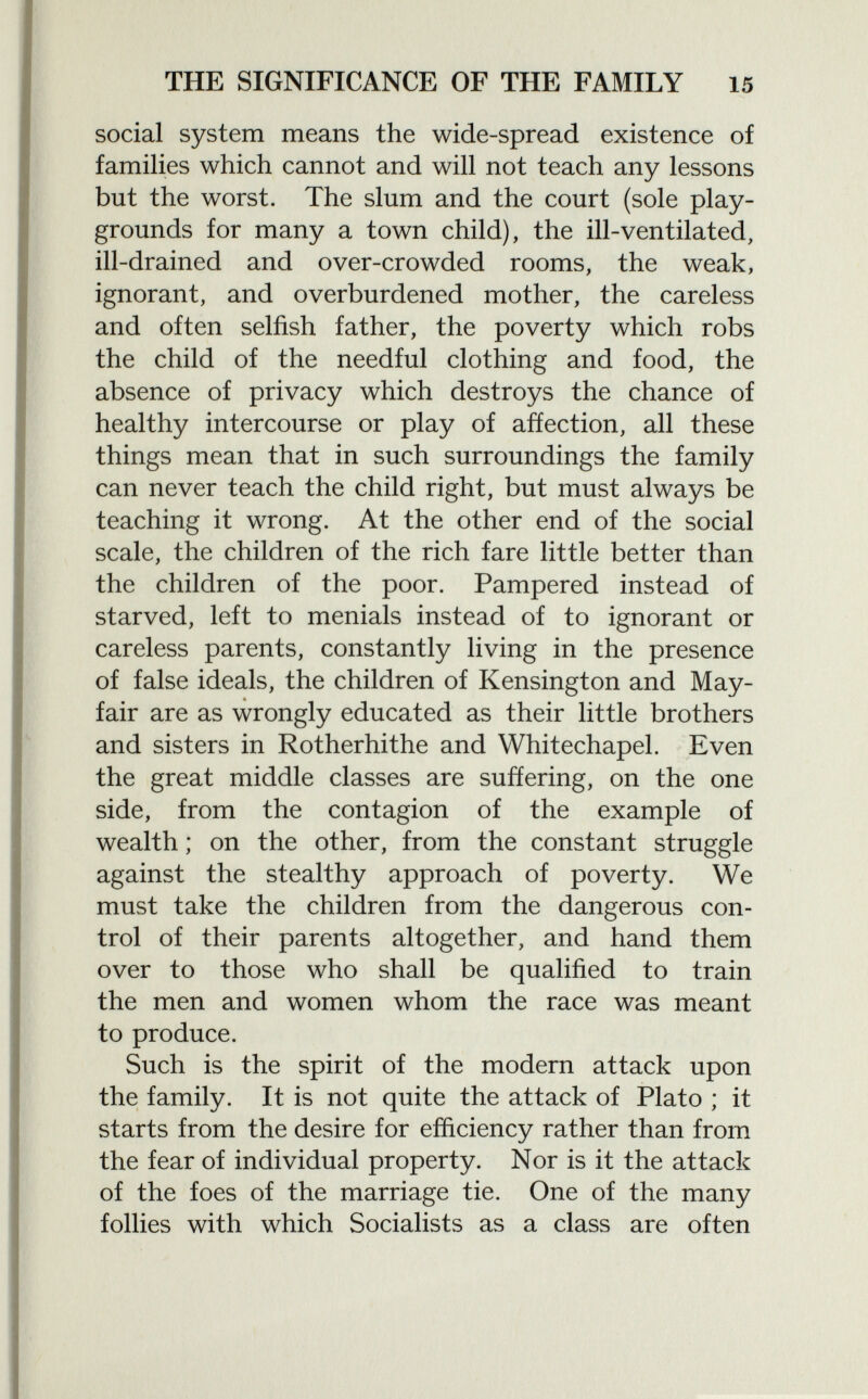 social system means the wide-spread existence of families which cannot and will not teach any lessons but the worst. The slum and the court (sole play grounds for many a town child), the ill-ventilated, ill-drained and over-crowded rooms, the weak, ignorant, and overburdened mother, the careless and often selfish father, the poverty which robs the child of the needful clothing and food, the absence of privacy which destroys the chance of healthy intercourse or play of affection, all these things mean that in such surroundings the family can never teach the child right, but must always be teaching it wrong. At the other end of the social scale, the children of the rich fare little better than the children of the poor. Pampered instead of starved, left to menials instead of to ignorant or careless parents, constantly living in the presence of false ideals, the children of Kensington and May- fair are as wrongly educated as their little brothers and sisters in Rotherhithe and Whitechapel. Even the great middle classes are suffering, on the one side, from the contagion of the example of wealth ; on the other, from the constant struggle against the stealthy approach of poverty. We must take the children from the dangerous con trol of their parents altogether, and hand them over to those who shall be qualified to train the men and women whom the race was meant to produce. Such is the spirit of the modern attack upon the family. It is not quite the attack of Plato ; it starts from the desire for efficiency rather than from the fear of individual property. Nor is it the attack of the foes of the marriage tie. One of the many follies with which Socialists as a class are often