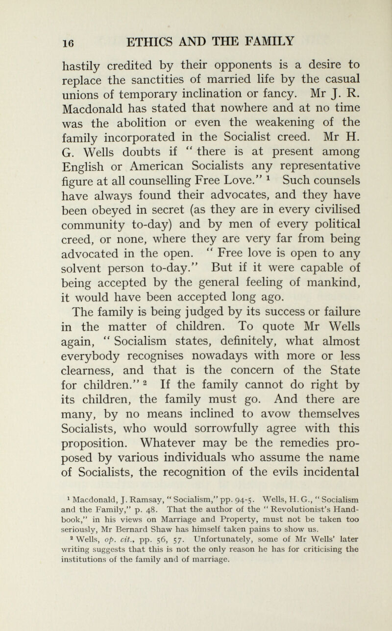 hastily credited by their opponents is a desire to replace the sanctities of married life by the casual unions of temporary inclination or fancy. Mr J. R. Macdonald has stated that nowhere and at no time was the abolition or even the weakening of the family incorporated in the Socialist creed. Mr H. G. Wells doubts if  there is at present among English or American Socialists any representative figure at all counselling Free Love. 1 Such counsels have always found their advocates, and they have been obeyed in secret (as they are in every civilised community to-day) and by men of every political creed, or none, where they are very far from being advocated in the open.  Free love is open to any solvent person to-day. But if it were capable of being accepted by the general feeling of mankind, it would have been accepted long ago. The family is being judged by its success or failure in the matter of children. To quote Mr Wells again,  Socialism states, definitely, what almost everybody recognises nowadays with more or less clearness, and that is the concern of the State for children. 2 If the family cannot do right by its children, the family must go. And there are many, by no means inclined to avow themselves Socialists, who would sorrowfully agree with this proposition. Whatever may be the remedies pro posed by various individuals who assume the name of Socialists, the recognition of the evils incidental 1 Macdonald, J. Ramsay,  Socialism, pp. 94-5. Wells, H. G.,  Socialism and the Family, p. 48. That the author of the Revolutionist's Hand book, in his views on Marriage and Property, must not be taken too seriously, Mr Bernard Shaw has himself taken pains to show us. 2 Wells, op. cit., pp. 56, 57. Unfortunately, some of Mr Wells' later writing suggests that this is not the only reason he has for criticising the institutions of the family and of marriage.