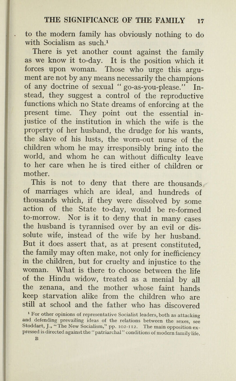 to the modern family has obviously nothing to do with Socialism as such. 1 There is yet another count against the family as we know it to-day. It is the position which it forces upon woman. Those who urge this argu ment are not by any means necessarily the champions of any doctrine of sexual  go-as-you-please/' In stead, they suggest a control of the reproductive functions which no State dreams of enforcing at the present time. They point out the essential in justice of the institution in which the wife is the property of her husband, the drudge for his wants, the slave of his lusts, the worn-out nurse of the children whom he may irresponsibly bring into the world, and whom he can without difficulty leave to her care when he is tired either of children or mother. This is not to deny that there are thousands of marriages which are ideal, and hundreds of thousands which, if they were dissolved by some action of the State to-day, would be re-formed to-morrow. Nor is it to deny that in many cases the husband is tyrannised over by an evil or dis solute wife, instead of the wife by her husband. But it does assert that, as at present constituted, the family may often make, not only for inefficiency in the children, but for cruelty and injustice to the woman. What is there to choose between the life of the Hindu widow, treated as a menial by all the zenana, and the mother whose faint hands keep starvation alike from the children who are still at school and the father who has discovered 1 For other opinions of representative Socialist leaders, both as attacking and defending prevailing ideas of the relations between the sexes, see Stoddart, J., The New Socialism, pp. 102-112. The main opposition ex pressed is directed against the patriarchal conditions of modern family life. b