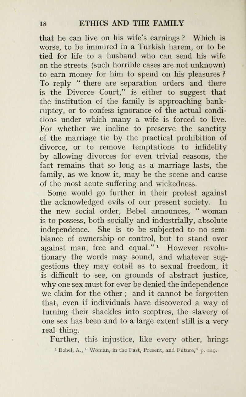 that he can live on his wife's earnings ? Which is worse, to be immured in a Turkish harem, or to be tied for life to a husband who can send his wife on the streets (such horrible cases are not unknown) to earn money for him to spend on his pleasures ? To reply  there are separation orders and there is the Divorce Court/' is either to suggest that the institution of the family is approaching bank ruptcy, or to confess ignorance of the actual condi tions under which many a wife is forced to live. For whether we incline to preserve the sanctity of the marriage tie by the practical prohibition of divorce, or to remove temptations to infidelity by allowing divorces for even trivial reasons, the fact remains that so long as a marriage lasts, the family, as we know it, may be the scene and cause of the most acute suffering and wickedness. Some would go further in their protest against the acknowledged evils of our present society. In the new social order, Bebel announces,  woman is to possess, both socially and industrially, absolute independence. She is to be subjected to no sem blance of ownership or control, but to stand over against man, free and equal. 1 However revolu tionary the words may sound, and whatever sug gestions they may entail as to sexual freedom, it is difficult to see, on grounds of abstract justice, why one sex must for ever be denied the independence we claim for the other ; and it cannot be forgotten that, even if individuals have discovered a way of turning their shackles into sceptres, the slavery of one sex has been and to a large extent still is a very real thing. Further, this injustice, like every other, brings 1 Bebel, A.,  Woman, in the Past, Present, and Future, p. 229.