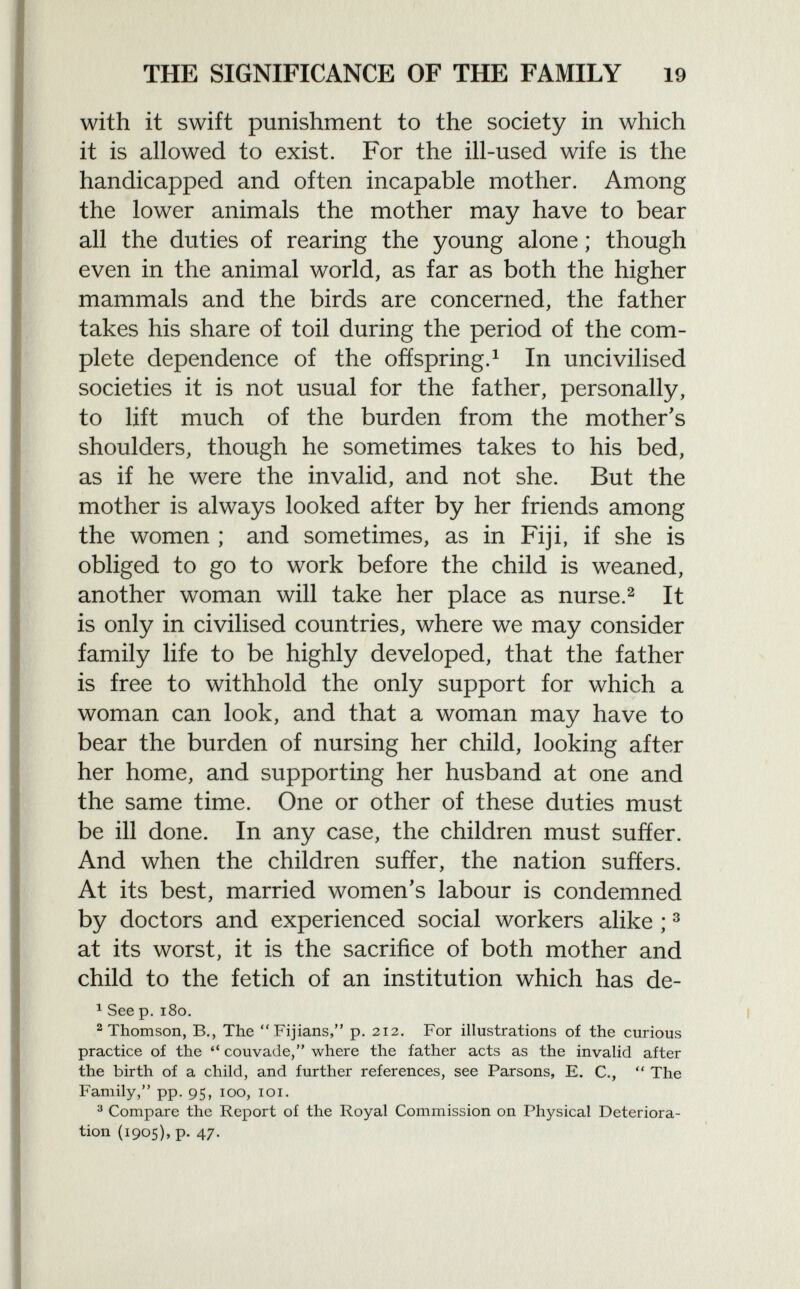 with it swift punishment to the society in which it is allowed to exist. For the ill-used wife is the handicapped and often incapable mother. Among the lower animals the mother may have to bear all the duties of rearing the young alone ; though even in the animal world, as far as both the higher mammals and the birds are concerned, the father takes his share of toil during the period of the com plete dependence of the offspring. 1 In uncivilised societies it is not usual for the father, personally, to lift much of the burden from the mother's shoulders, though he sometimes takes to his bed, as if he were the invalid, and not she. But the mother is always looked after by her friends among the women ; and sometimes, as in Fiji, if she is obliged to go to work before the child is weaned, another woman will take her place as nurse. 2 It is only in civilised countries, where we may consider family life to be highly developed, that the father is free to withhold the only support for which a woman can look, and that a woman may have to bear the burden of nursing her child, looking after her home, and supporting her husband at one and the same time. One or other of these duties must be ill done. In any case, the children must suffer. And when the children suffer, the nation suffers. At its best, married women's labour is condemned by doctors and experienced social workers alike ; 3 at its worst, it is the sacrifice of both mother and child to the fetich of an institution which has de- 1 See p. i8o. 2 Thomson, B., The  Fijians, p. 212. For illustrations of the curious practice of the  couvade, where the father acts as the invalid after the birth of a child, and further references, see Parsons, E. C.,  The Family, pp. 95, 100, 101. 3 Compare the Report of the Royal Commission on Physical Deteriora tion (1905), p. 47.