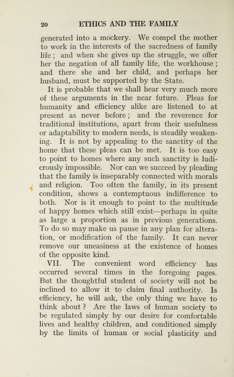 generated into a mockery. We compel the mother to work in the interests of the sacredness of family life ; and when she gives up the struggle, we offer her the negation of all family life, the workhouse ; and there she and her child, and perhaps her husband, must be supported by the State. It is probable that we shall hear very much more of these arguments in the near future. Pleas for humanity and efficiency alike are listened to at present as never before ; and the reverence for traditional institutions, apart from their usefulness or adaptability to modern needs, is steadily weaken ing. It is not by appealing to the sanctity of the home that these pleas can be met. It is too easy to point to homes where any such sanctity is ludi crously impossible. Nor can we succeed by pleading that the family is inseparably connected with morals and religion. Too often the family, in its present condition, shows a contemptuous indifference to both. Nor is it enough to point to the multitude of happy homes which still exist—perhaps in quite as large a proportion as in previous generations. To do so may make us pause in any plan for altera tion, or modification of the family. It can never remove our uneasiness at the existence of homes of the opposite kind. VII. The convenient word efficiency has occurred several times in the foregoing pages. But the thoughtful student of society will not be inclined to allow it to claim final authority. Is efficiency, he will ask, the only thing we have to think about ? Are the laws of human society to be regulated simply by our desire for comfortable lives and healthy children, and conditioned simply by the limits of human or social plasticity and
