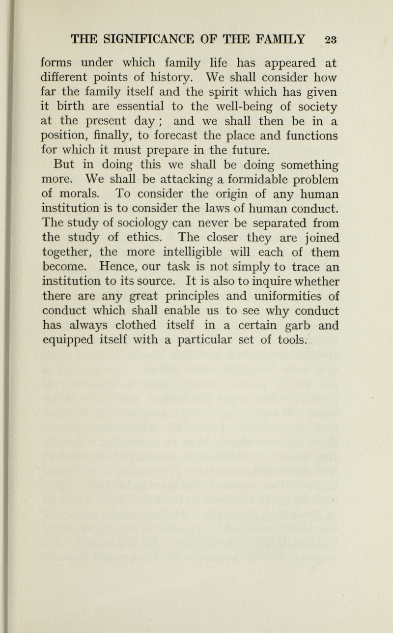 forms under which family life has appeared at different points of history. We shall consider how far the family itself and the spirit which has given it birth are essential to the well-being of society at the present day ; and we shall then be in a position, finally, to forecast the place and functions for which it must prepare in the future. But in doing this we shall be doing something more. We shall be attacking a formidable problem of morals. To consider the origin of any human institution is to consider the laws of human conduct. The study of sociology can never be separated from the study of ethics. The closer they are joined together, the more intelligible will each of them become. Hence, our task is not simply to trace an institution to its source. It is also to inquire whether there are any great principles and uniformities of conduct which shall enable us to see why conduct has always clothed itself in a certain garb and equipped itself with a particular set of tools.