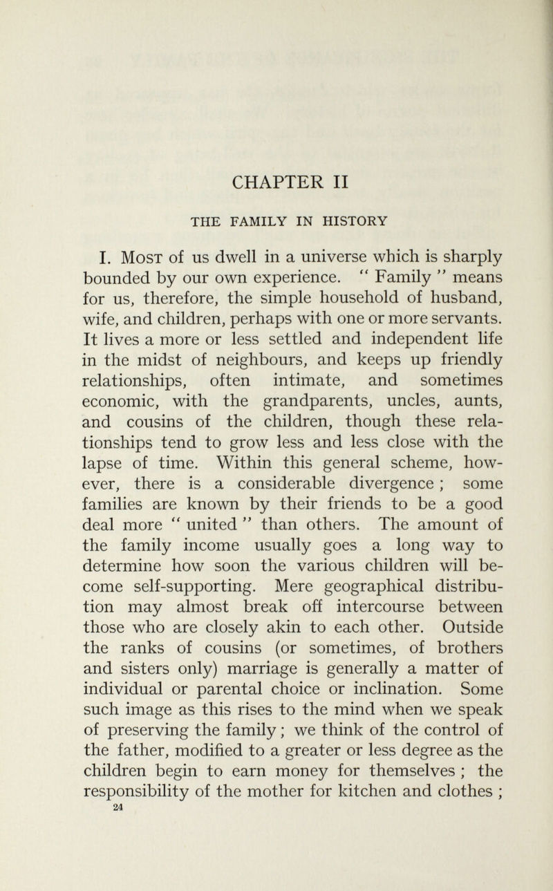 CHAPTER II the family in history I. Most of us dwell in a universe which is sharply bounded by our own experience.  Family  means for us, therefore, the simple household of husband, wife, and children, perhaps with one or more servants. It lives a more or less settled and independent life in the midst of neighbours, and keeps up friendly relationships, often intimate, and sometimes economic, with the grandparents, uncles, aunts, and cousins of the children, though these rela tionships tend to grow less and less close with the lapse of time. Within this general scheme, how ever, there is a considerable divergence ; some families are known by their friends to be a good deal more  united  than others. The amount of the family income usually goes a long way to determine how soon the various children will be come self-supporting. Mere geographical distribu tion may almost break off intercourse between those who are closely akin to each other. Outside the ranks of cousins (or sometimes, of brothers and sisters only) marriage is generally a matter of individual or parental choice or inclination. Some such image as this rises to the mind when we speak of preserving the family ; we think of the control of the father, modified to a greater or less degree as the children begin to earn money for themselves ; the responsibility of the mother for kitchen and clothes ; 24