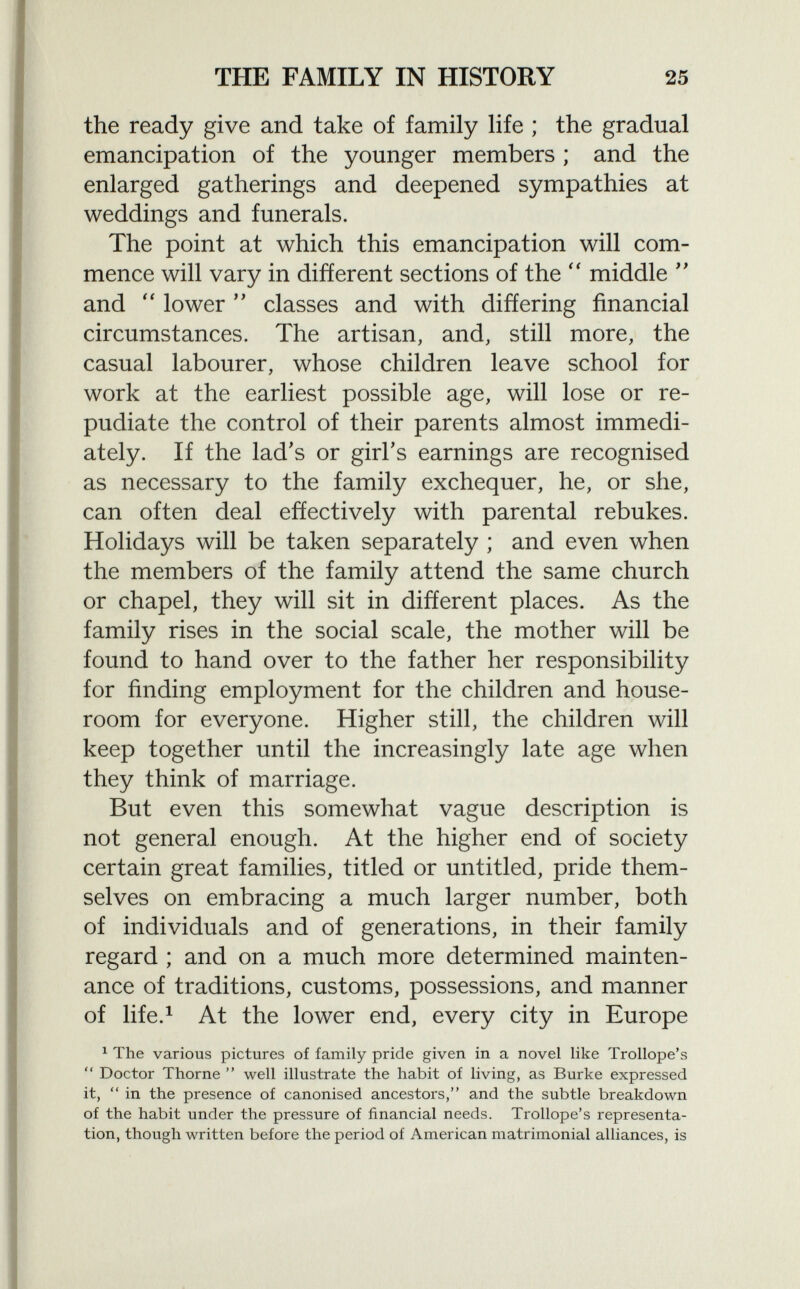 the ready give and take of family life ; the gradual emancipation of the younger members ; and the enlarged gatherings and deepened sympathies at weddings and funerals. The point at which this emancipation will com mence will vary in different sections of the  middle  and  lower  classes and with differing financial circumstances. The artisan, and, still more, the casual labourer, whose children leave school for work at the earliest possible age, will lose or re pudiate the control of their parents almost immedi ately. If the lad's or girl's earnings are recognised as necessary to the family exchequer, he, or she, can often deal effectively with parental rebukes. Holidays will be taken separately ; and even when the members of the family attend the same church or chapel, they will sit in different places. As the family rises in the social scale, the mother will be found to hand over to the father her responsibility for finding employment for the children and house- room for everyone. Higher still, the children will keep together until the increasingly late age when they think of marriage. But even this somewhat vague description is not general enough. At the higher end of society certain great families, titled or untitled, pride them selves on embracing a much larger number, both of individuals and of generations, in their family regard ; and on a much more determined mainten ance of traditions, customs, possessions, and manner of life. 1 At the lower end, every city in Europe 1 The various pictures of family pride given in a novel like Trollope's  Doctor Thorne  well illustrate the habit of living, as Burke expressed it,  in the presence of canonised ancestors, and the subtle breakdown of the habit under the pressure of financial needs. Trollope's representa tion, though written before the period of American matrimonial alliances, is