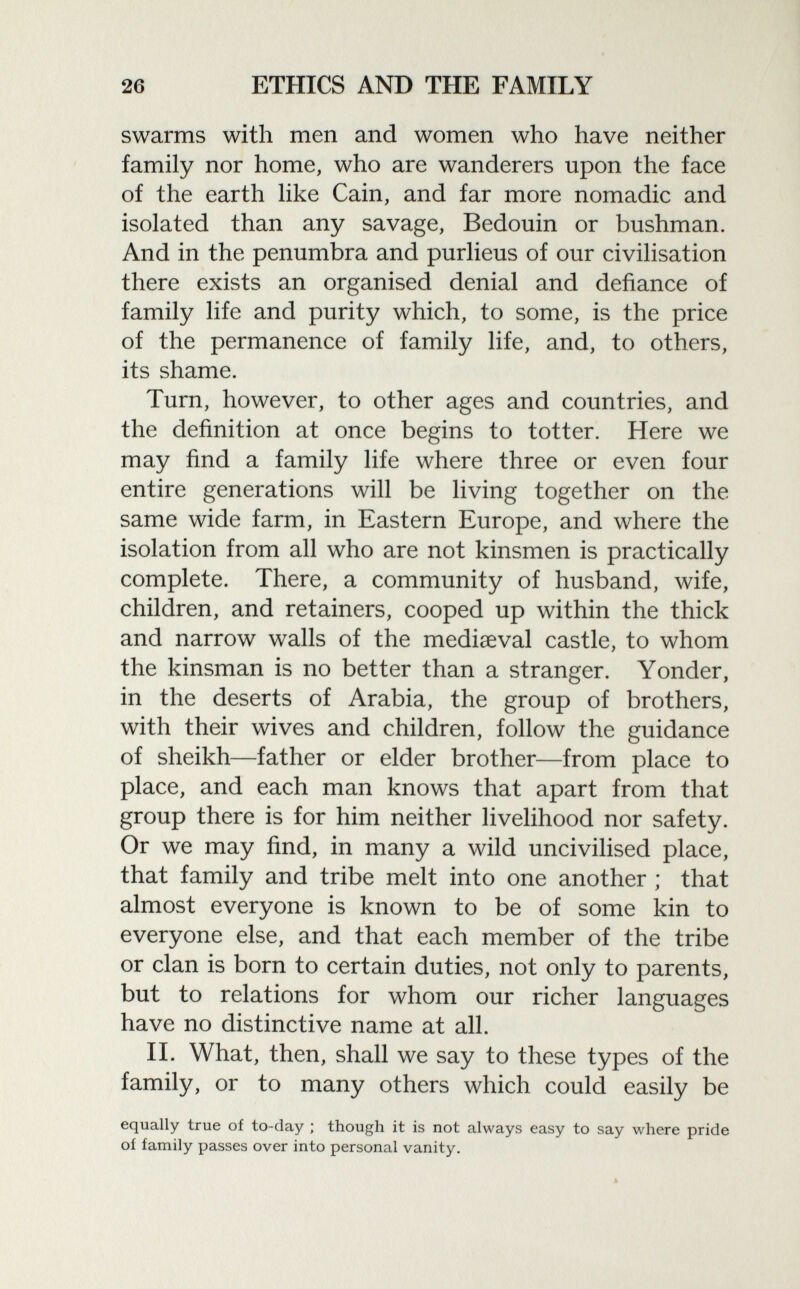 swarms with men and women who have neither family nor home, who are wanderers upon the face of the earth like Cain, and far more nomadic and isolated than any savage, Bedouin or bushman. And in the penumbra and purlieus of our civilisation there exists an organised denial and defiance of family life and purity which, to some, is the price of the permanence of family life, and, to others, its shame. Turn, however, to other ages and countries, and the definition at once begins to totter. Here we may find a family life where three or even four entire generations will be living together on the same wide farm, in Eastern Europe, and where the isolation from all who are not kinsmen is practically complete. There, a community of husband, wife, children, and retainers, cooped up within the thick and narrow walls of the mediaeval castle, to whom the kinsman is no better than a stranger. Yonder, in the deserts of Arabia, the group of brothers, with their wives and children, follow the guidance of sheikh—father or elder brother—from place to place, and each man knows that apart from that group there is for him neither livelihood nor safety. Or we may find, in many a wild uncivilised place, that family and tribe melt into one another ; that almost everyone is known to be of some kin to everyone else, and that each member of the tribe or clan is born to certain duties, not only to parents, but to relations for whom our richer languages have no distinctive name at all. II. What, then, shall we say to these types of the family, or to many others which could easily be equally true of to-day ; though it is not always easy to say where pride oí family passes over into personal vanity.