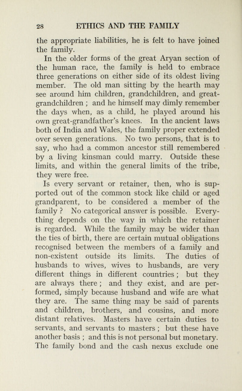 the appropriate liabilities, he is felt to have joined the family. In the older forms of the great Aryan section of the human race, the family is held to embrace three generations on either side of its oldest living member. The old man sitting by the hearth may see around him children, grandchildren, and great grandchildren ; and he himself may dimly remember the days when, as a child, he played around his own great-grandfather's knees. In the ancient laws both of India and Wales, the family proper extended over seven generations. No two persons, that is to say, who had a common ancestor still remembered by a living kinsman could marry. Outside these limits, and within the general limits of the tribe, they were free. Is every servant or retainer, then, who is sup ported out of the common stock like child or aged grandparent, to be considered a member of the family ? No categorical answer is possible. Every thing depends on the way in which the retainer is regarded. While the family may be wider than the ties of birth, there are certain mutual obligations recognised between the members of a family and non-existent outside its limits. The duties of husbands to wives, wives to husbands, are very different things in different countries ; but they are always there ; and they exist, and are per formed, simply because husband and wife are what they are. The same thing may be said of parents and children, brothers, and cousins, and more distant relatives. Masters have certain duties to servants, and servants to masters ; but these have another basis ; and this is not personal but monetary. The family bond and the cash nexus exclude one