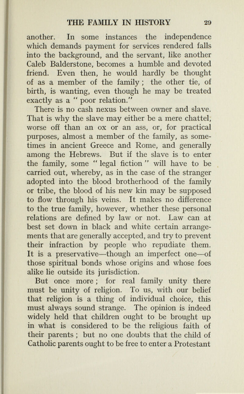 another. In some instances the independence which demands payment for services rendered falls into the background, and the servant, like another Caleb Balderstone, becomes a humble and devoted friend. Even then, he would hardly be thought of as a member of the family ; the other tie, of birth, is wanting, even though he may be treated exactly as a  poor relation/' There is no cash nexus between owner and slave. That is why the slave may either be a mere chattel, worse off than an ox or an ass, or, for practical purposes, almost a member of the family, as some times in ancient Greece and Rome, and generally among the Hebrews. But if the slave is to enter the family, some  legal fiction  will have to be carried out, whereby, as in the case of the stranger adopted into the blood brotherhood of the family or tribe, the blood of his new kin may be supposed to flow through his veins. It makes no difference to the true family, however, whether these personal relations are defined by law or not. Law can at best set down in black and white certain arrange ments that are generally accepted, and try to prevent their infraction by people who repudiate them. It is a preservative—though an imperfect one—of those spiritual bonds whose origins and whose foes alike lie outside its jurisdiction. But once more ; for real family unity there must be unity of religion. To us, with our belief that religion is a thing of individual choice, this must always sound strange. The opinion is indeed widely held that children ought to be brought up in what is considered to be the religious faith of their parents ; but no one doubts that the child of Catholic parents ought to be free to enter a Protestant