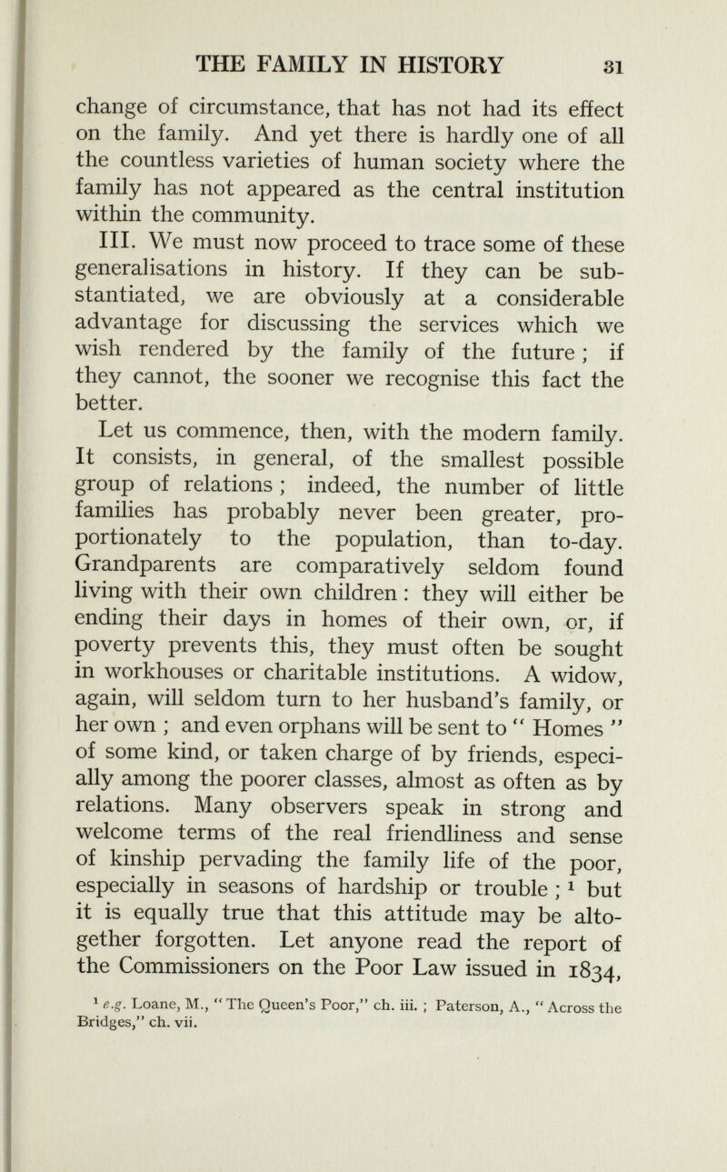 change of circumstance, that has not had its eñect on the family. And yet there is hardly one of all the countless varieties of human society where the family has not appeared as the central institution within the community. III. We must now proceed to trace some of these generalisations in history. If they can be sub stantiated, we are obviously at a considerable advantage for discussing the services which we wish rendered by the family of the future ; if they cannot, the sooner we recognise this fact the better. Let us commence, then, with the modern family. It consists, in general, of the smallest possible group of relations ; indeed, the number of little families has probably never been greater, pro portionately to the population, than to-day. Grandparents are comparatively seldom found living with their own children : they will either be ending their days in homes of their own, or, if poverty prevents this, they must often be sought in workhouses or charitable institutions. A widow, again, will seldom turn to her husband's family, or her own ; and even orphans will be sent to  Homes  of some kind, or taken charge of by friends, especi ally among the poorer classes, almost as often as by relations. Many observers speak in strong and welcome terms of the real friendliness and sense of kinship pervading the family life of the poor, especially in seasons of hardship or trouble ; 1 but it is equally true that this attitude may be alto gether forgotten. Let anyone read the report of the Commissioners on the Poor Law issued in 1834, 1 e.g. Loane, M.,  The Queen's Poor, eh. iii. ; Paterson, A.,  Across the Bridges, eh. vii.