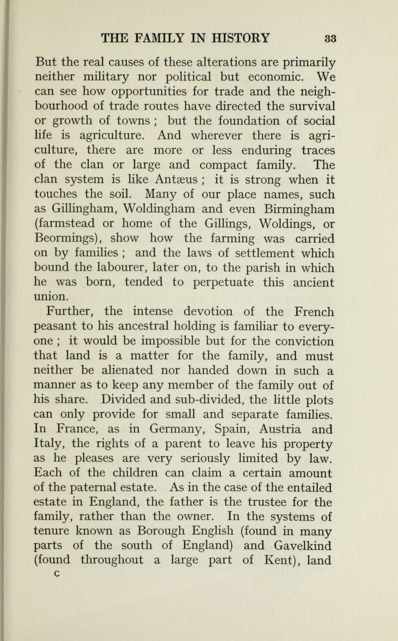 But the real causes of these alterations are primarily neither military nor political but economic. We can see how opportunities for trade and the neigh bourhood of trade routes have directed the survival or growth of towns ; but the foundation of social life is agriculture. And wherever there is agri culture, there are more or less enduring traces of the clan or large and compact family. The clan system is like Antaeus ; it is strong when it touches the soil. Many of our place names, such as Gillingham, Woldingham and even Birmingham (farmstead or home of the Gillings, Woldings, or Beormings), show how the farming was carried on by families ; and the laws of settlement which bound the labourer, later on, to the parish in which he was born, tended to perpetuate this ancient union. Further, the intense devotion of the French peasant to his ancestral holding is familiar to every one ; it would be impossible but for the conviction that land is a matter for the family, and must neither be alienated nor handed down in such a manner as to keep any member of the family out of his share. Divided and sub-divided, the little plots can only provide for small and separate families. In France, as in Germany, Spain, Austria and Italy, the rights of a parent to leave his property as he pleases are very seriously limited by law. Each of the children can claim a certain amount of the paternal estate. As in the case of the entailed estate in England, the father is the trustee for the family, rather than the owner. In the systems of tenure known as Borough English (found in many parts of the south of England) and Gavelkind (found throughout a large part of Kent), land