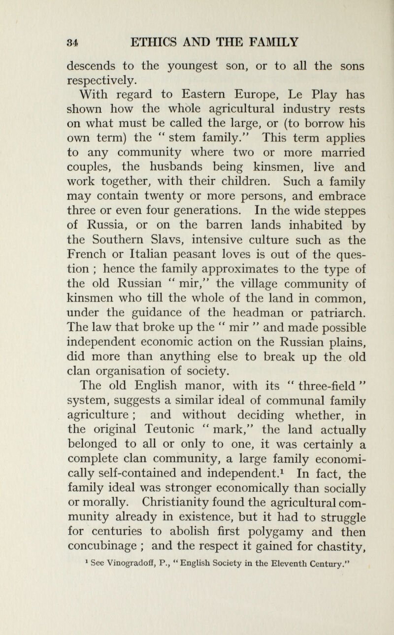 descends to the youngest son, or to all the sons respectively. With regard to Eastern Europe, Le Play has shown how the whole agricultural industry rests on what must be called the large, or (to borrow his own term) the  stem family. This term applies to any community where two or more married couples, the husbands being kinsmen, live and work together, with their children. Such a family may contain twenty or more persons, and embrace three or even four generations. In the wide steppes of Russia, or on the barren lands inhabited by the Southern Slavs, intensive culture such as the French or Italian peasant loves is out of the ques tion ; hence the family approximates to the type of the old Russian  mir/' the village community of kinsmen who till the whole of the land in common, under the guidance of the headman or patriarch. The law that broke up the  mir  and made possible independent economic action on the Russian plains, did more than anything else to break up the old clan organisation of society. The old English manor, with its  three-field  system, suggests a similar ideal of communal family agriculture ; and without deciding whether, in the original Teutonic  mark, the land actually belonged to all or only to one, it was certainly a complete clan community, a large family economi cally self-contained and independent. 1 In fact, the family ideal was stronger economically than socially or morally. Christianity found the agricultural com munity already in existence, but it had to struggle for centuries to abolish first polygamy and then concubinage ; and the respect it gained for chastity, 1 See Vinogradoff, P.,  English Society in the Eleventh Century.