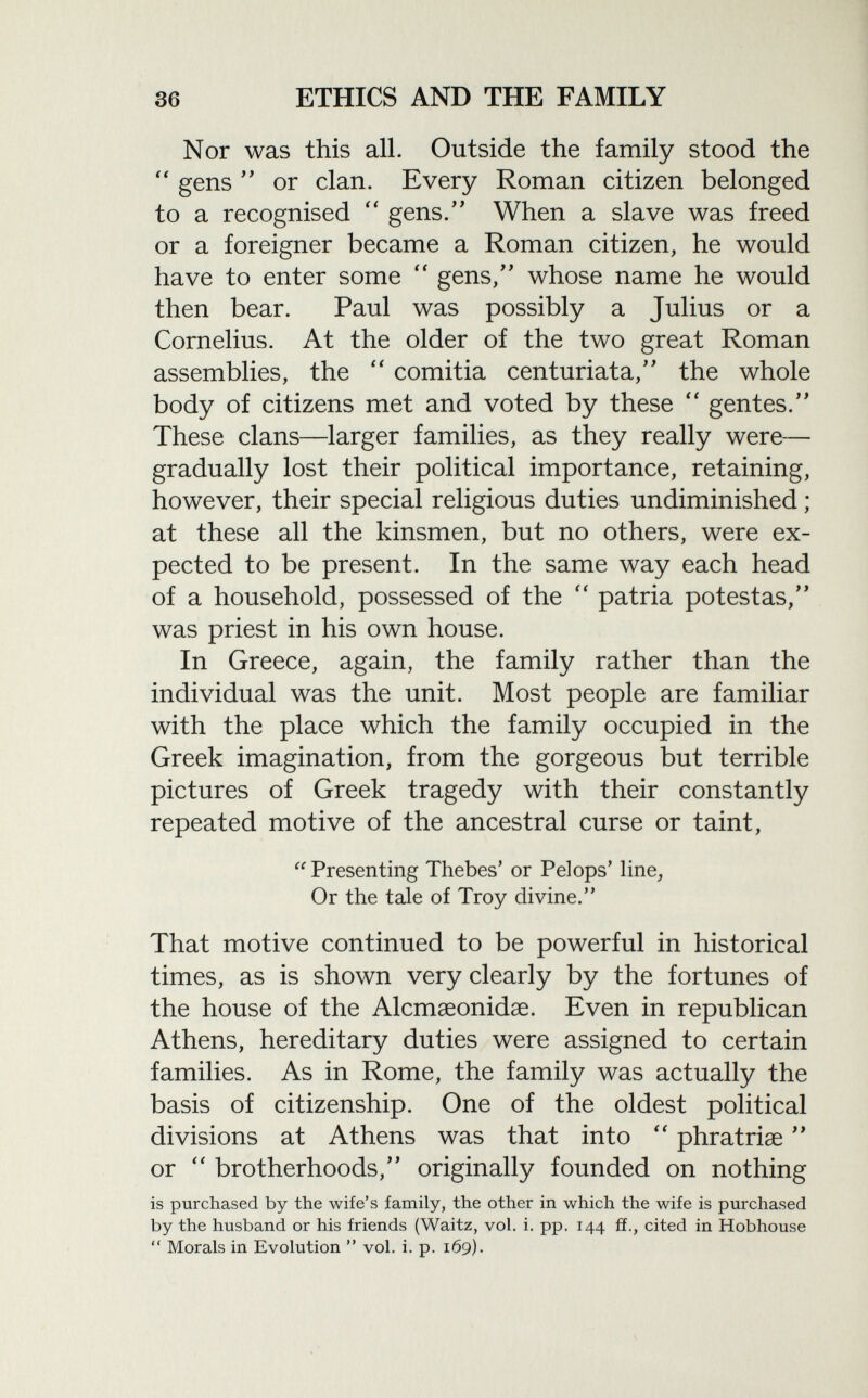 Nor was this all. Outside the family stood the  gens  or clan. Every Roman citizen belonged to a recognised  gens. When a slave was freed or a foreigner became a Roman citizen, he would have to enter some  gens/' whose name he would then bear. Paul was possibly a Julius or a Cornelius. At the older of the two great Roman assemblies, the  comitia centuriata, the whole body of citizens met and voted by these  gentes. These clans—larger families, as they really were— gradually lost their political importance, retaining, however, their special religious duties undiminished ; at these all the kinsmen, but no others, were ex pected to be present. In the same way each head of a household, possessed of the  patria potestas, was priest in his own house. In Greece, again, the family rather than the individual was the unit. Most people are familiar with the place which the family occupied in the Greek imagination, from the gorgeous but terrible pictures of Greek tragedy with their constantly repeated motive of the ancestral curse or taint,  Presenting Thebes' or Pelops' line, Or the tale of Troy divine. That motive continued to be powerful in historical times, as is shown very clearly by the fortunes of the house of the Alcmaeonidae. Even in republican Athens, hereditary duties were assigned to certain families. As in Rome, the family was actually the basis of citizenship. One of the oldest political divisions at Athens was that into  phratriae  or  brotherhoods, originally founded on nothing is purchased by the wife's family, the other in which the wife is purchased by the husband or his friends (Waitz, vol. i. pp. 144 ff., cited in Hobhouse  Morals in Evolution  vol. i. p. 169).