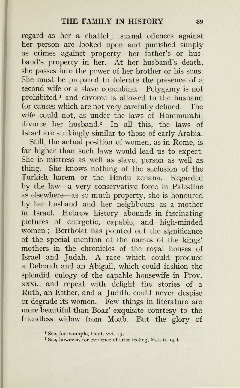 regard as her a chattel ; sexual offences against her person are looked upon and punished simply as crimes against property—her father's or hus band's property in her. At her husband's death, she passes into the power of her brother or his sons. She must be prepared to tolerate the presence of a second wife or a slave concubine. Polygamy is not prohibited, 1 and divorce is allowed to the husband for causes which are not very carefully defined. The wife could not, as under the laws of Hammurabi, divorce her husband. 2 In all this, the laws of Israel are strikingly similar to those of early Arabia. Still, the actual position of women, as in Rome, is far higher than such laws would lead us to expect. She is mistress as well as slave, person as well as thing. She knows nothing of the seclusion of the Turkish harem or the Hindu zenana. Regarded by the law—a very conservative force in Palestine as elsewhere—as so much property, she is honoured by her husband and her neighbours as a mother in Israel. Hebrew history abounds in fascinating pictures of energetic, capable, and high-minded women ; Bertholet has pointed out the significance of the special mention of the names of the kings' mothers in the chronicles of the royal houses of Israel and Judah. A race which could produce a Deborah and an Abigail, which could fashion the splendid eulogy of the capable housewife in Prov. xxxi., and repeat with delight the stories of a Ruth, an Esther, and a Judith, could never despise or degrade its women. Few things in literature are more beautiful than Boaz' exquisite courtesy to the friendless widow from Moab. But the glory of 1 See, for example, Deut. xxi. 15. 2 See, however, for evidence of later feeling, Mai. ii. 14 f.