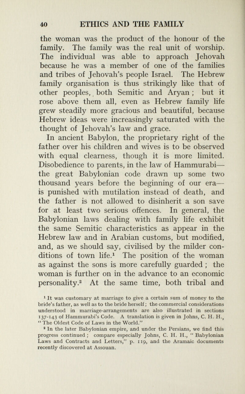the woman was the product of the honour of the family. The family was the real unit of worship. The individual was able to approach Jehovah because he was a member of one of the families and tribes of Jehovah's people Israel. The Hebrew family organisation is thus strikingly like that of other peoples, both Semitic and Aryan ; but it rose above them all, even as Hebrew family life grew steadily more gracious and beautiful, because Hebrew ideas were increasingly saturated with the thought of Jehovah's law and grace. In ancient Babylon, the proprietary right of the father over his children and wives is to be observed with equal clearness, though it is more limited. Disobedience to parents, in the law of Hammurabi— the great Babylonian code drawn up some two thousand years before the beginning of our era— is punished with mutilation instead of death, and the father is not allowed to disinherit a son save for at least two serious offences. In general, the Babylonian laws dealing with family life exhibit the same Semitic characteristics as appear in the Hebrew law and in Arabian customs, but modified, and, as we should say, civilised by the milder con ditions of town life. 1 The position of the woman as against the sons is more carefully guarded ; the woman is further on in the advance to an economic personality. 2 At the same time, both tribal and 1 It was customary at marriage to give a certain sum of money to the bride's father, as well as to the bride herself ; the commercial considerations understood in marriage-arrangements are also illustrated in sections 137-143 of Hammurabi's Code. A translation is given in Johns, C. H. H. ?  The Oldest Code of Laws in the World. 2 In the later Babylonian empire, and under the Persians, we find this progress continued ; compare especially Johns, C. H. H.,  Babylonian Laws and Contracts and Letters, p. 119, and the Aramaic documents recently discovered at Assouan.