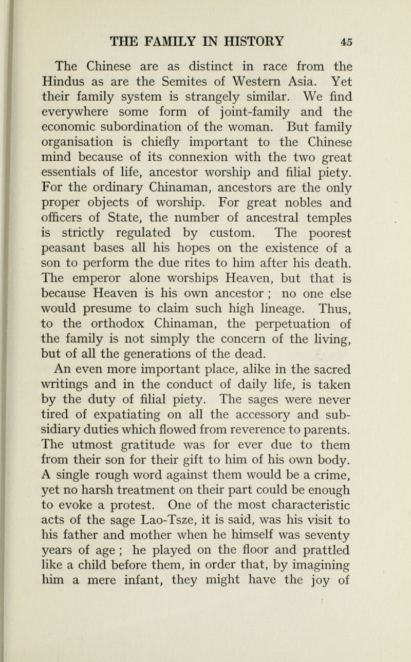 The Chinese are as distinct in race from the Hindus as are the Semites of Western Asia. Yet their family system is strangely similar. We find everywhere some form of joint-family and the economic subordination of the woman. But family organisation is chiefly important to the Chinese mind because of its connexion with the two great essentials of life, ancestor worship and filial piety. For the ordinary Chinaman, ancestors are the only proper objects of worship. For great nobles and officers of State, the number of ancestral temples is strictly regulated by custom. The poorest peasant bases all his hopes on the existence of a son to perform the due rites to him after his death. The emperor alone worships Heaven, but that is because Heaven is his own ancestor ; no one else would presume to claim such high lineage. Thus, to the orthodox Chinaman, the perpetuation of the family is not simply the concern of the living, but of all the generations of the dead. An even more important place, alike in the sacred writings and in the conduct of daily life, is taken by the duty of filial piety. The sages were never tired of expatiating on all the accessory and sub sidiary duties which flowed from reverence to parents. The utmost gratitude was for ever due to them from their son for their gift to him of his own body. A single rough word against them would be a crime, yet no harsh treatment on their part could be enough to evoke a protest. One of the most characteristic acts of the sage Lao-Tsze, it is said, was his visit to his father and mother when he himself was seventy years of age ; he played on the floor and prattled like a child before them, in order that, by imagining him a mere infant, they might have the joy of