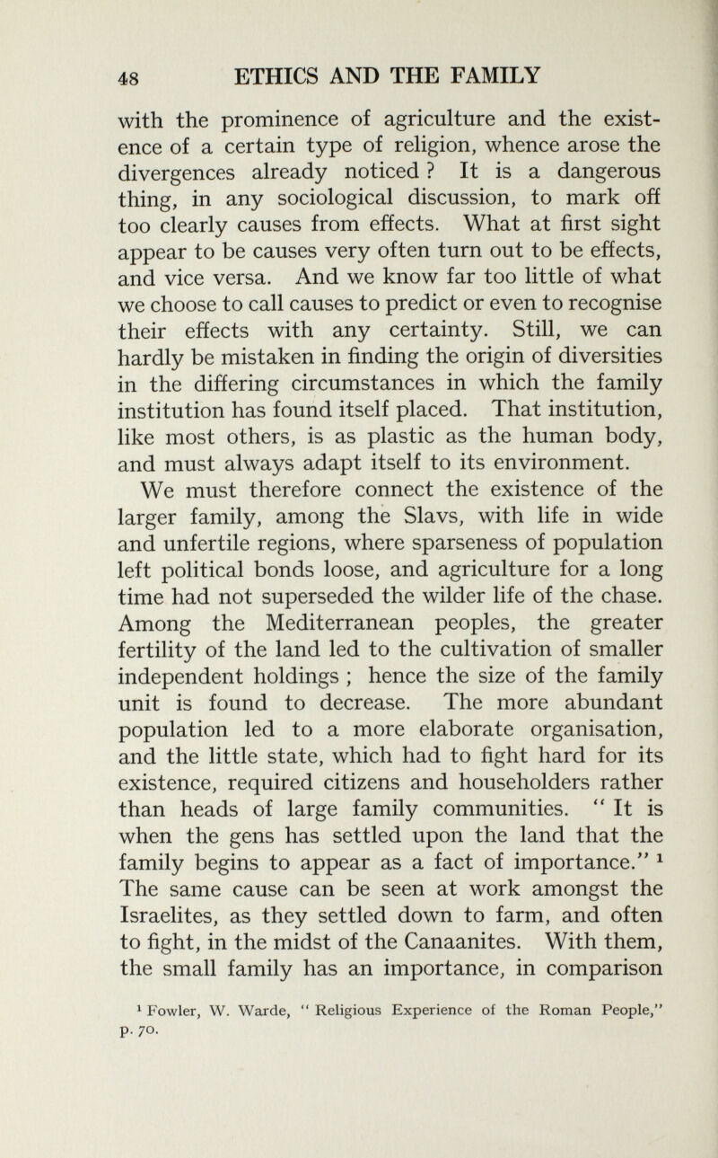 with the prominence of agriculture and the exist ence of a certain type of religion, whence arose the divergences already noticed ? It is a dangerous thing, in any sociological discussion, to mark off too clearly causes from effects. What at first sight appear to be causes very often turn out to be effects, and vice versa. And we know far too little of what we choose to call causes to predict or even to recognise their effects with any certainty. Still, we can hardly be mistaken in finding the origin of diversities in the differing circumstances in which the family institution has found itself placed. That institution, like most others, is as plastic as the human body, and must always adapt itself to its environment. We must therefore connect the existence of the larger family, among the Slavs, with life in wide and unfertile regions, where sparseness of population left political bonds loose, and agriculture for a long time had not superseded the wilder life of the chase. Among the Mediterranean peoples, the greater fertility of the land led to the cultivation of smaller independent holdings ; hence the size of the family unit is found to decrease. The more abundant population led to a more elaborate organisation, and the little state, which had to fight hard for its existence, required citizens and householders rather than heads of large family communities. It is when the gens has settled upon the land that the family begins to appear as a fact of importance/' 1 The same cause can be seen at work amongst the Israelites, as they settled down to farm, and often to fight, in the midst of the Canaanites. With them, the small family has an importance, in comparison 1 Fowler, W. Warde,  Religious Experience of the Roman People, p. 70.