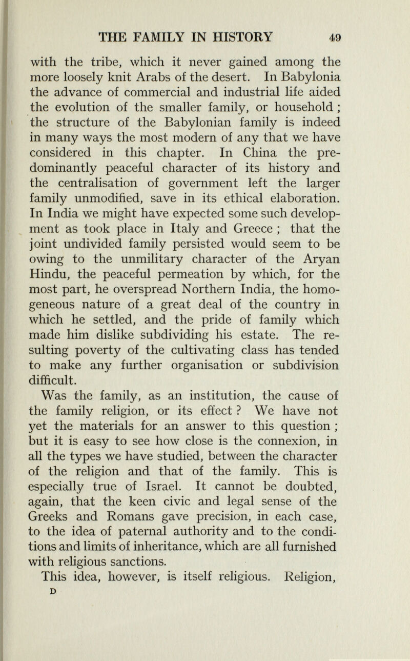 with the tribe, which it never gained among the more loosely knit Arabs of the desert. In Babylonia the advance of commercial and industrial life aided the evolution of the smaller family, or household ; the structure of the Babylonian family is indeed in many ways the most modern of any that we have considered in this chapter. In China the pre dominantly peaceful character of its history and the centralisation of government left the larger family unmodified, save in its ethical elaboration. In India we might have expected some such develop ment as took place in Italy and Greece ; that the joint undivided family persisted would seem to be owing to the unmilitary character of the Aryan Hindu, the peaceful permeation by which, for the most part, he overspread Northern India, the homo geneous nature of a great deal of the country in which he settled, and the pride of family which made him dislike subdividing his estate. The re sulting poverty of the cultivating class has tended to make any further organisation or subdivision difficult. Was the family, as an institution, the cause of the family religion, or its effect ? We have not yet the materials for an answer to this question ; but it is easy to see how close is the connexion, in all the types we have studied, between the character of the religion and that of the family. This is especially true of Israel. It cannot be doubted, again, that the keen civic and legal sense of the Greeks and Romans gave precision, in each case, to the idea of paternal authority and to the condi tions and limits of inheritance, which are all furnished with religious sanctions. This idea, however, is itself religious. Religion, D