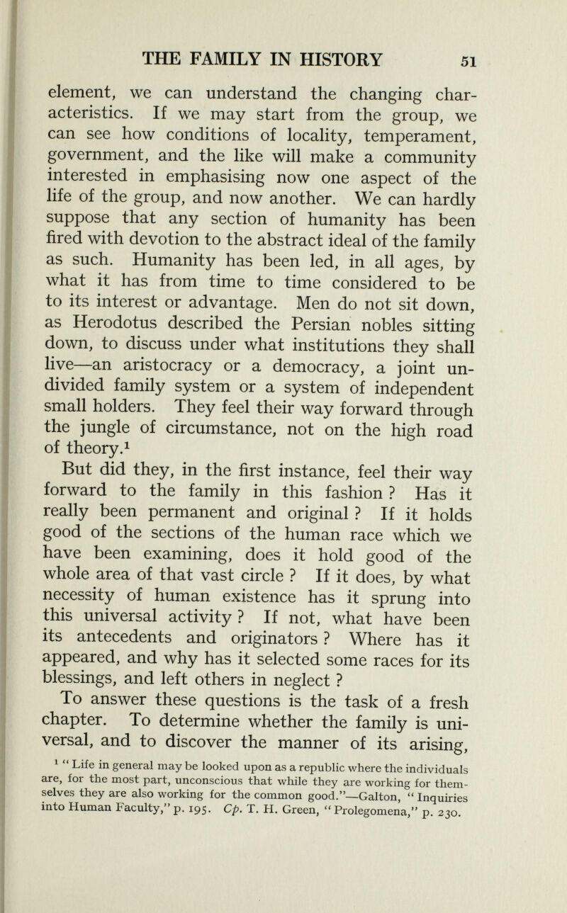 element, we can understand the changing char acteristics. If we may start from the group, we can see how conditions of locality, temperament, government, and the like will make a community interested in emphasising now one aspect of the life of the group, and now another. We can hardly suppose that any section of humanity has been fired with devotion to the abstract ideal of the family as such. Humanity has been led, in all ages, by what it has from time to time considered to be to its interest or advantage. Men do not sit down, as Herodotus described the Persian nobles sitting down, to discuss under what institutions they shall live—an aristocracy or a democracy, a joint un divided family system or a system of independent small holders. They feel their way forward through the jungle of circumstance, not on the high road of theory. 1 But did they, in the first instance, feel their way forward to the family in this fashion ? Has it really been permanent and original ? If it holds good of the sections of the human race which we have been examining, does it hold good of the whole area of that vast circle ? If it does, by what necessity of human existence has it sprung into this universal activity ? If not, what have been its antecedents and originators ? Where has it appeared, and why has it selected some races for its blessings, and left others in neglect ? To answer these questions is the task of a fresh chapter. To determine whether the family is uni versal, and to discover the manner of its arising, 1  Life in general may be looked upon as a republic where the individuals are, for the most part, unconscious that while they are working for them selves they are also working for the common good.—Galton,  Inquiries into Human Faculty, p. 195. Cp. T. H. Green,  Prolegomena, p. 230.