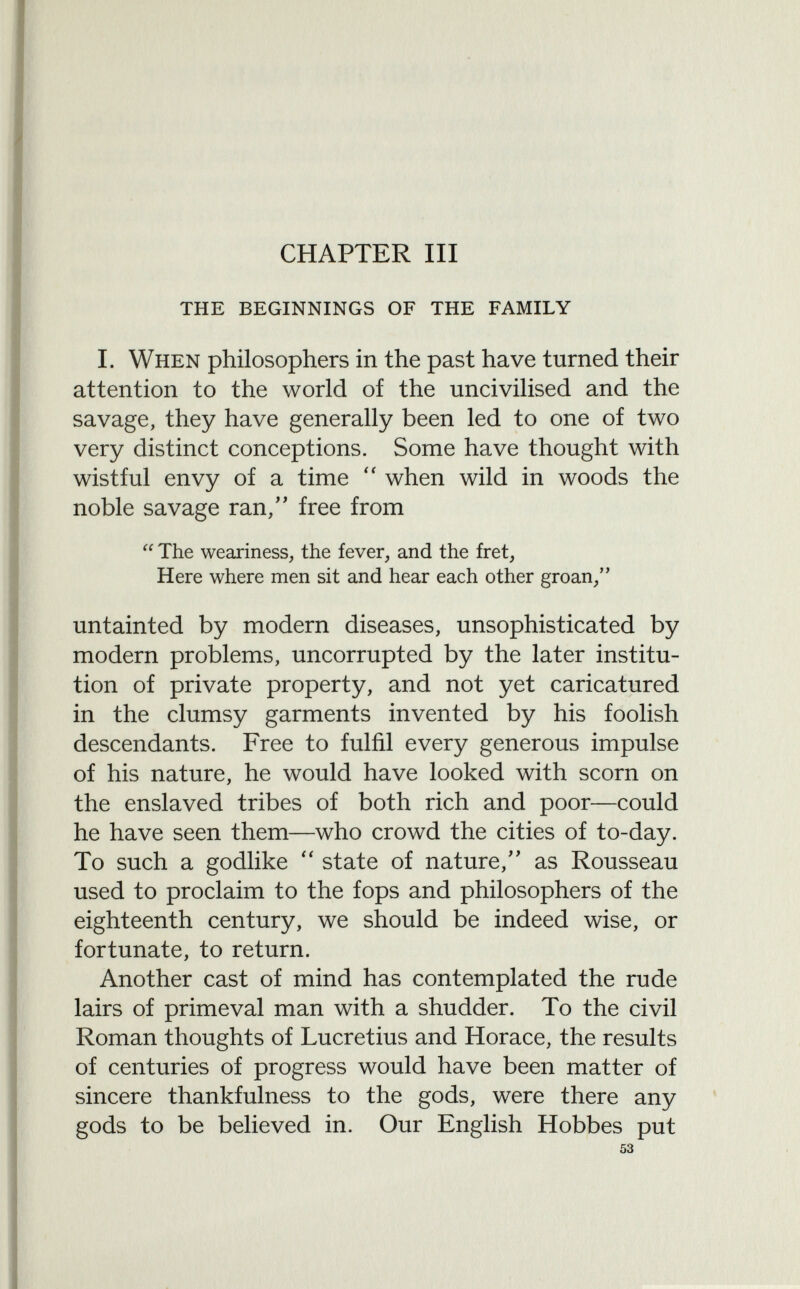 CHAPTER III the beginnings of the family I. When philosophers in the past have turned their attention to the world of the uncivilised and the savage, they have generally been led to one of two very distinct conceptions. Some have thought with wistful envy of a time  when wild in woods the noble savage ran, free from  The weariness, the fever, and the fret, Here where men sit and hear each other groan/' untainted by modern diseases, unsophisticated by modern problems, uncorrupted by the later institu tion of private property, and not yet caricatured in the clumsy garments invented by his foolish descendants. Free to fulfil every generous impulse of his nature, he would have looked with scorn on the enslaved tribes of both rich and poor—could he have seen them—who crowd the cities of to-day. To such a godlike  state of nature, as Rousseau used to proclaim to the fops and philosophers of the eighteenth century, we should be indeed wise, or fortunate, to return. Another cast of mind has contemplated the rude lairs of primeval man with a shudder. To the civil Roman thoughts of Lucretius and Horace, the results of centuries of progress would have been matter of sincere thankfulness to the gods, were there any gods to be believed in. Our English Hobbes put 53