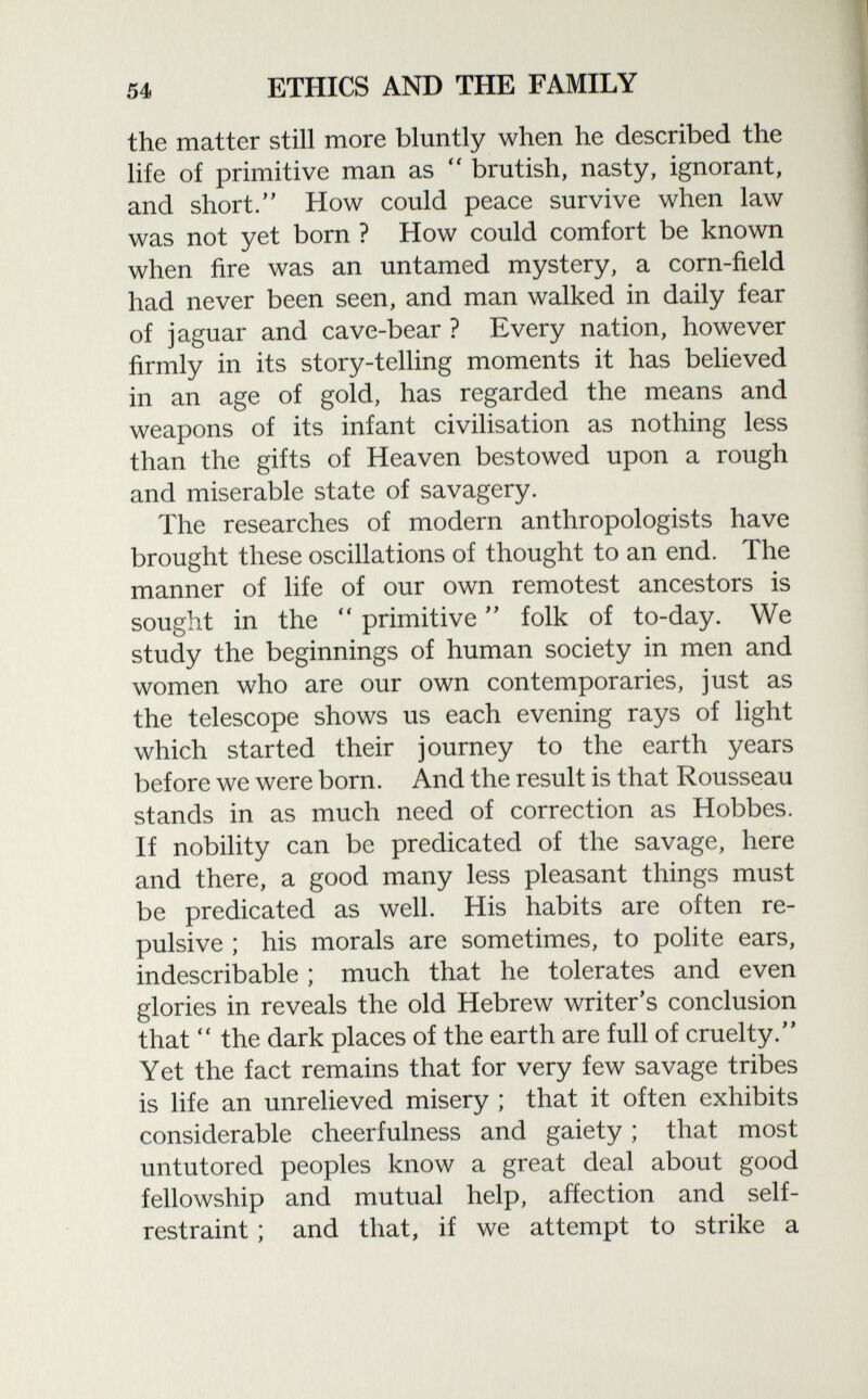 the matter still more bluntly when he described the life of primitive man as  brutish, nasty, ignorant, and short. How could peace survive when law was not yet born ? How could comfort be known when fire was an untamed mystery, a corn-field had never been seen, and man walked in daily fear of jaguar and cave-bear ? Every nation, however firmly in its story-telling moments it has believed in an age of gold, has regarded the means and weapons of its infant civilisation as nothing less than the gifts of Heaven bestowed upon a rough and miserable state of savagery. The researches of modern anthropologists have brought these oscillations of thought to an end. The manner of life of our own remotest ancestors is sought in the  primitive  folk of to-day. We study the beginnings of human society in men and women who are our own contemporaries, just as the telescope shows us each evening rays of light which started their journey to the earth years before we were born. And the result is that Rousseau stands in as much need of correction as Hobbes. If nobility can be predicated of the savage, here and there, a good many less pleasant things must be predicated as well. His habits are often re pulsive ; his morals are sometimes, to polite ears, indescribable ; much that he tolerates and even glories in reveals the old Hebrew writer's conclusion that  the dark places of the earth are full of cruelty. Yet the fact remains that for very few savage tribes is life an unrelieved misery ; that it often exhibits considerable cheerfulness and gaiety ; that most untutored peoples know a great deal about good fellowship and mutual help, affection and self- restraint ; and that, if we attempt to strike a